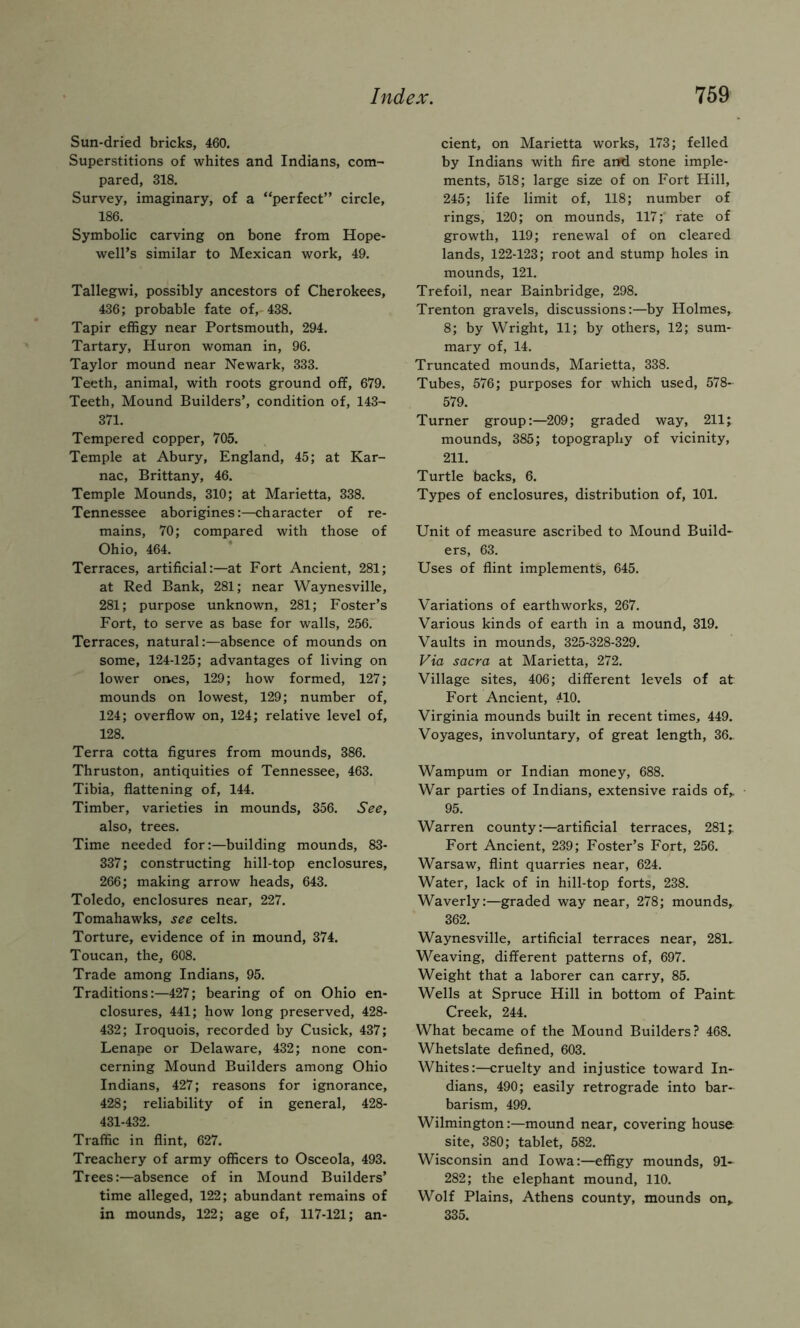 Sun-dried bricks, 460. Superstitions of whites and Indians, com- pared, 318. Survey, imaginary, of a “perfect” circle, 186. Symbolic carving on bone from Hope- well’s similar to Mexican work, 49. Tallegwi, possibly ancestors of Cherokees, 436; probable fate of, 438. Tapir effigy near Portsmouth, 294. Tartary, Huron woman in, 96. Taylor mound near Newark, 333. Teeth, animal, with roots ground off, 679. Teeth, Mound Builders’, condition of, 143- 371. Tempered copper, 705. Temple at Abury, England, 45; at Kar- nac, Brittany, 46. Temple Mounds, 310; at Marietta, 338. Tennessee aborigines:—character of re- mains, 70; compared with those of Ohio, 464. Terraces, artificial:—at Fort Ancient, 281; at Red Bank, 281; near Waynesville, 281; purpose unknown, 281; Foster’s Fort, to serve as base for walls, 256. Terraces, natural:—absence of mounds on some, 124-125; advantages of living on lower ones, 129; how formed, 127; mounds on lowest, 129; number of, 124; overflow on, 124; relative level of, 128. Terra cotta figures from mounds, 386. Thruston, antiquities of Tennessee, 463. Tibia, flattening of, 144. Timber, varieties in mounds, 356. See, also, trees. Time needed for:—building mounds, 83- 337; constructing hill-top enclosures, 266; making arrow heads, 643. Toledo, enclosures near, 227. Tomahawks, see celts. Torture, evidence of in mound, 374. Toucan, the, 608. Trade among Indians, 95. Traditions:—427; bearing of on Ohio en- closures, 441; how long preserved, 428- 432; Iroquois, recorded by Cusick, 437; Lenape or Delaware, 432; none con- cerning Mound Builders among Ohio Indians, 427; reasons for ignorance, 428; reliability of in general, 428- 431-432. Traffic in flint, 627. Treachery of army officers to Osceola, 493. Trees:—absence of in Mound Builders’ time alleged, 122; abundant remains of in mounds, 122; age of, 117-121; an- cient, on Marietta works, 173; felled by Indians with fire and stone imple- ments, 518; large size of on Fort Hill, 245; life limit of, 118; number of rings, 120; on mounds, 117;' fate of growth, 119; renewal of on cleared lands, 122-123; root and stump holes in mounds, 121. Trefoil, near Bainbridge, 298. Trenton gravels, discussions:—by Holmes, 8; by Wright, 11; by others, 12; sum- mary of, 14. Truncated mounds. Marietta, 338. Tubes, 576; purposes for which used, 578- 579. Turner group:—209; graded way, 211; mounds, 385; topography of vicinity, 211. Turtle backs, 6. Types of enclosures, distribution of, 101. Unit of measure ascribed to Mound Build- ers, 63. Uses of flint implements, 645. Variations of earthworks, 267. Various kinds of earth in a mound, 319. Vaults in mounds, 325-328-329. Via sacra at Marietta, 272. Village sites, 406; different levels of at Fort Ancient, 410. Virginia mounds built in recent times, 449. Voyages, involuntary, of great length, 36. Wampum or Indian money, 688. War parties of Indians, extensive raids of,. 95. Warren county:—artificial terraces, 281;. Fort Ancient, 239; Foster’s Fort, 256. Warsaw, flint quarries near, 624. Water, lack of in hill-top forts, 238. Waverly:—graded way near, 278; mounds, 362. Waynesville, artificial terraces near, 281.^ Weaving, different patterns of, 697. Weight that a laborer can carry, 85. Wells at Spruce Hill in bottom of Paint Creek, 244. What became of the Mound Builders? 468. Whetslate defined, 603. Whites:—cruelty and injustice toward In- dians, 490; easily retrograde into bar- barism, 499. Wilmington:—mound near, covering house site, 380; tablet, 582. Wisconsin and Iowa:—effigy mounds, 91- 282; the elephant mound, 110. Wolf Plains, Athens county, mounds on> 335.