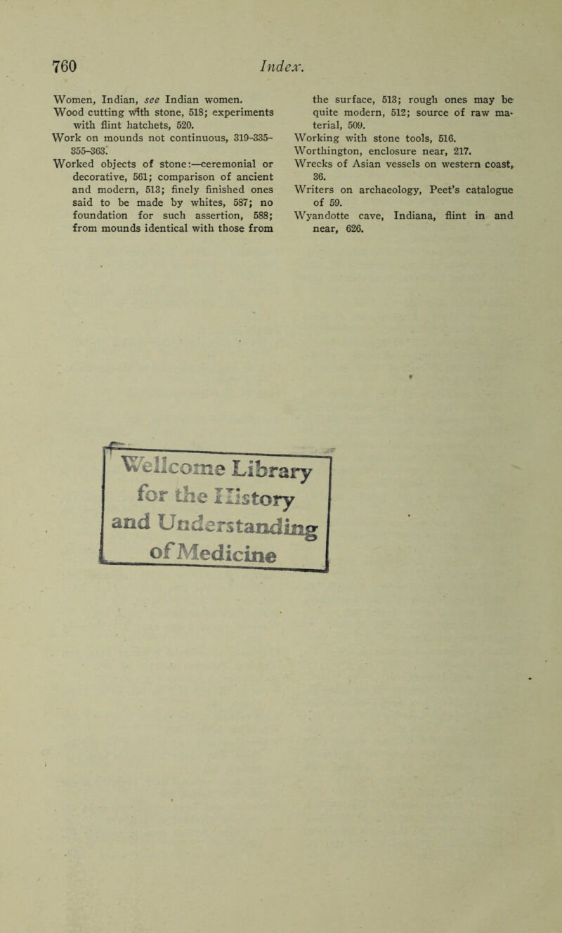 Women, Indian, see Indian women. Wood cutting with stone, 518; experiments with flint hatchets, 520, Work on mounds not continuous, 319-335- 355-363: Worked objects of stone:—ceremonial or decorative, 561; comparison of ancient and modern, 513; finely finished ones said to be made by whites, 587; no foundation for such assertion, 588; from mounds identical with those from the surface, 513; rough ones may be quite modern, 512; source of raw ma- terial, 509. Working with stone tools, 516. Worthington, enclosure near, 217. Wrecks of Asian vessels on western coast, 36. Writers on archaeology, Peet’s catalogue of 59. Wyandotte cave, Indiana, flint in and near, 626. Wellcome Library for tbe History and Understanding of Medicine