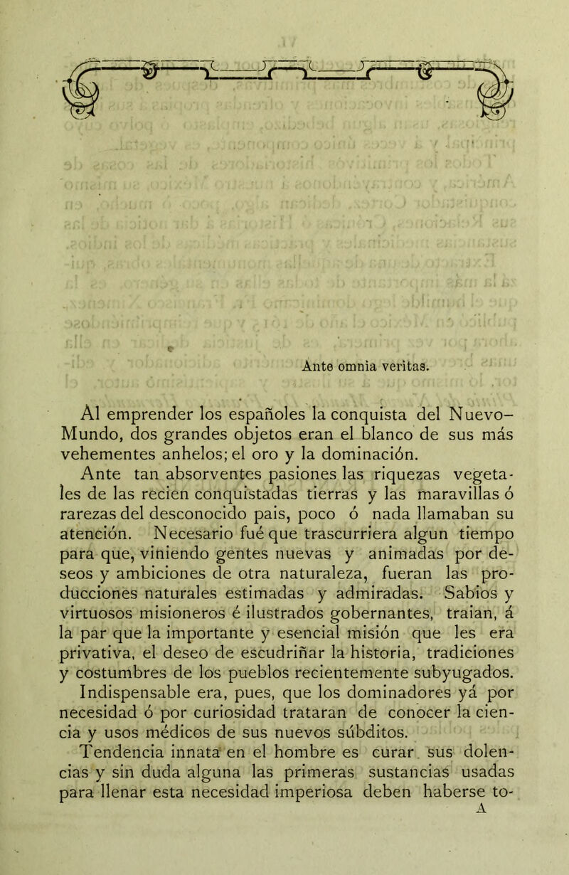 Ante omnia veritas. Al emprender los españoles la conquista del Nuevo- Mundo, dos grandes objetos eran el blanco de sus más vehementes anhelos; el oro y la dominación. Ante tan absorventes pasiones las riquezas vegeta- les de las recien conquistadas tierras y las maravillas ó rarezas del desconocido pais, poco ó nada llamaban su atención. Necesario fuéque trascurriera algún tiempo para que, viniendo gentes nuevas y animadas por de- seos y ambiciones de otra naturaleza, fueran las pro- ducciones naturales estimadas y admiradas. Sabios y virtuosos misioneros é ilustrados gobernantes, traían, á la par que la importante y esencial misión que les era privativa, el deseo de escudriñar la historia, tradiciones y costumbres de los pueblos recientemente subyugados. Indispensable era, pues, que los dominadores yá por necesidad ó por curiosidad trataran de conocer la cien- cia y usos médicos de sus nuevos súbditos. Tendencia innata'en el hombre es curar sus dolen- cias y sin duda alguna las primeras sustancias usadas para llenar esta necesidad imperiosa deben haberse to-