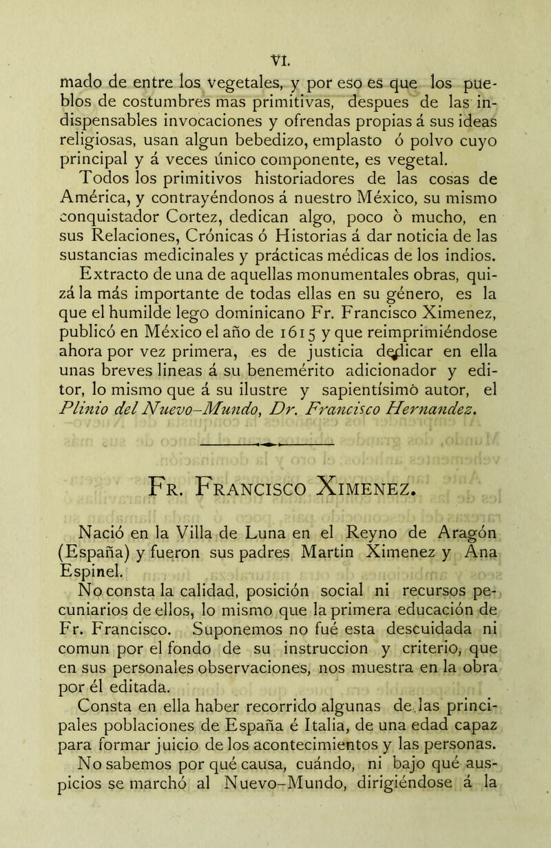 VI. mado de entre los vegetales, y por eso es que los pue- blos de costumbres mas primitivas, después de las in- dispensables invocaciones y ofrendas propias á sus ideas religiosas, usan algún bebedizo, emplasto ó polvo cuyo principal y á veces único componente, es vegetal. Todos los primitivos historiadores de las cosas de América, y contrayéndonos á nuestro México, su mismo conquistador Cortez, dedican algo, poco 6 mucho, en sus Relaciones, Crónicas ó Historias á dar noticia de las sustancias medicinales y prácticas médicas de los indios. Extracto de una de aquellas monumentales obras, qui- zá la más importante de todas ellas en su género, es la que el humilde lego dominicano Fr. Francisco Ximenez, publicó en México el año de 1615 y que reimprimiéndose ahora por vez primera, es de justicia d^icar en ella unas breves lineas á su benemérito adicionador y edi- tor, lo mismo que á su ilustre y sapientísimo autor, el Plinio del Nuevo-Mundo, Dr. Francisco Hernandez. Fr. Francisco Ximenez. Nació en la Villa de Luna en el Reyno de Aragón (España) y fueron sus padres Martin Ximenez y Ana Espinel. No consta la calidad, posición social ni recursos pe- cuniarios de ellos, lo mismo que la primera educación de Fr. Francisco. Suponemos no fué esta descuidada ni común por el fondo de su instrucción y criterio, que en sus personales observaciones, nos muestra en la obra por él editada. Consta en ella haber recorrido algunas de.las princi- pales poblaciones de España é Italia, de una edad capaz para formar juicio de los acontecimientos y las personas. No sabemos por qué causa, cuándo, ni bajo qué aus- picios se marchó al Nuevo-Mundo, dirigiéndose á la