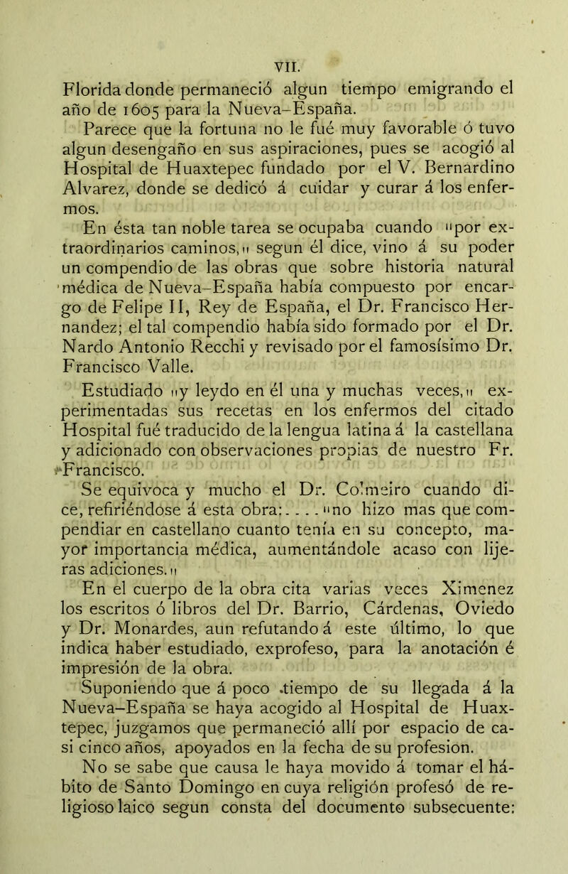 Florida donde permaneció algún tiempo emigrando el año de 1605 para la Nueva-España. Parece que la fortuna no le fué muy favorable ó tuvo algún desengaño en sus aspiraciones, pues se acogió al Hospital de Huaxtepec fundado por el V. Bernardino Alvarez, donde se dedicó á cuidar y curar á los enfer- mos. En ésta tan noble tarea se ocupaba cuando por ex- traordinarios caminos, I! según él dice, vino á su poder un compendio de las obras que sobre historia natural ■médica de Nueva-España había compuesto por encar- go de Felipe II, Rey de España, el Dr. Francisco Her- nandez; el tal compendio había sido formado por el Dr. Nardo Antonio Recchi y revisado por el famosísimo Dr. Francisco Valle. Estudiado ny leydo en él una y muchas veces, n ex- perimentadas sus recetas en los enfermos del citado Hospital fué traducido de la lengua latinad la castellana y adicionado con observaciones propias de nuestro Fr. .'•Francisco. Se equivoca y mucho el Dr. Colmeiro cuando di- ce, refiriéndose á esta obra:. ... no hizo mas que com- pendiar en castellano cuanto tenía en su concepto, ma- yor importancia médica, aumentándole acaso con lije- ras adiciones, n En el cuerpo de la obra cita varias veces Ximenez los escritos ó libros del Dr. Barrio, Cárdenas, Oviedo y Dr. Monardes, aun refutando á este último, lo que indica haber estudiado, exprofeso, para la anotación é impresión de la obra. Suponiendo que á poco .tiempo de su llegada á la Nueva-España se haya acogido al Hospital de Huax- tepec, juzgamos que permaneció allí por espacio de ca- si cinco años, apoyados en la fecha de su profesión. No se sabe que causa le haya movido á tomar el há- bito de Santo Domingo en cuya religión profesó de re- ligioso laico según consta del documento subsecuente: