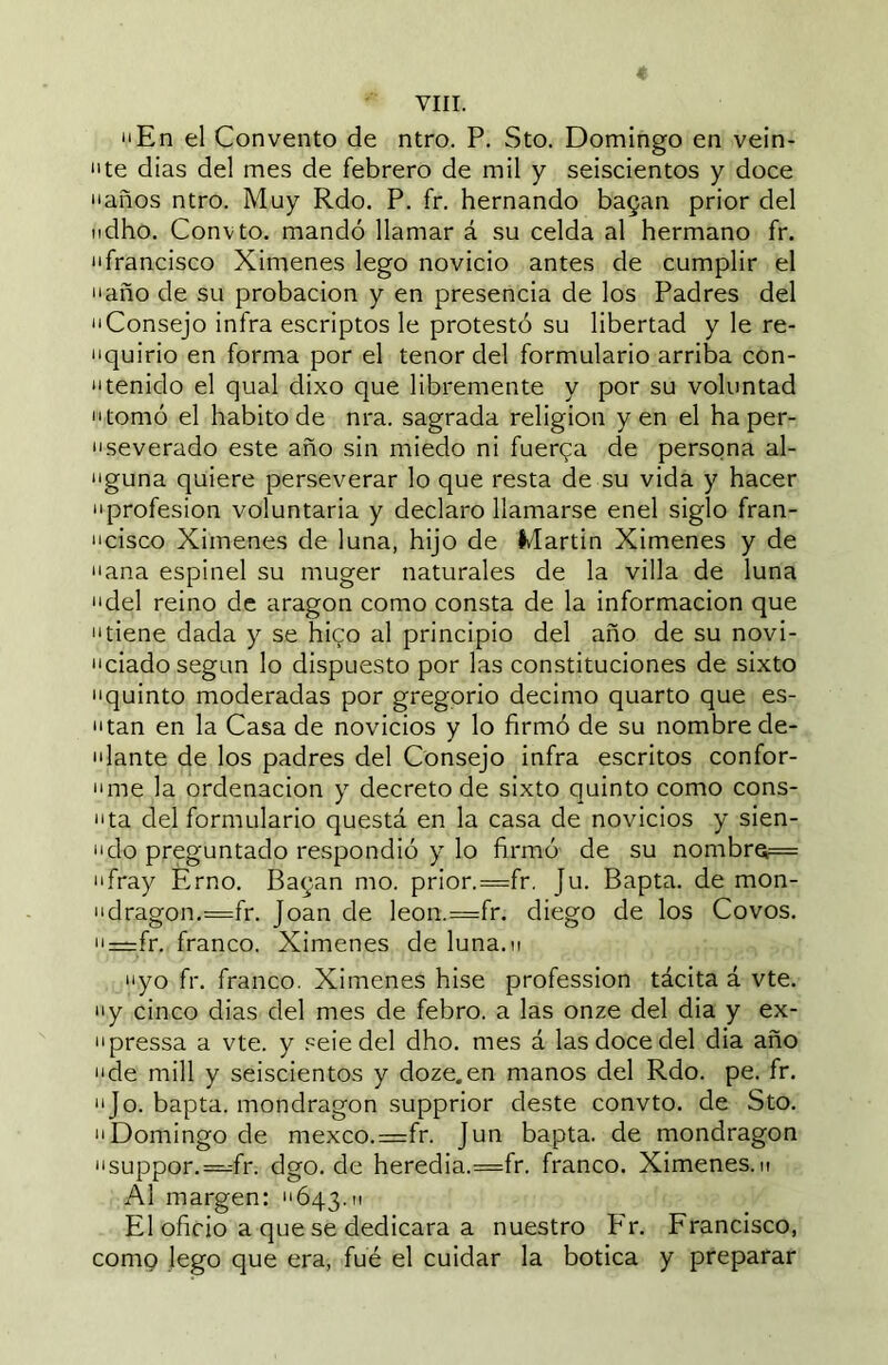 “En el Convento de ntro. P. Sto. Domingo en vein- “te dias del mes de febrero de mil y seiscientos y doce “años ntro. Muy Rdo. P. fr. Hernando bagan prior del ndho, Convto. mandó llamar á su celda al hermano fr. “francisco Ximenes lego novicio antes de cumplir el “año de su probación y en presencia de los Padres del “Consejo infra escriptos le protestó su libertad y le re- “quirio en forma por el tenor del formulario arriba con- “tenido el qual dixo que libremente y por su voluntad “tomó el habito de nra. sagrada religion yen el ha per- “severado este año sin miedo ni fuerqa de persona al- “guna quiere perseverar lo que resta de su vida y hacer “profesión voluntaria y declaro llamarse enel siglo fran- “cisco Ximenes de luna, hijo de Martin Ximenes y de “ana espinel su muger naturales de la villa de luna “del reino de aragon como consta de la información que “tiene dada y se hico al principio del año de su novi- “ciado según lo dispuesto por las constituciones de sixto “quinto moderadas por gregorio décimo quarto que es- pitan en la Casa de novicios y lo firmó de su nombre de- “lante de los padres del Consejo infra escritos confor- “me la ordenación y decreto de sixto quinto como cons- ista del formulario questá en la casa de novicios y sien- “do preguntado respondió y lo firmó de su nombrQ= “fray Érno. Bagan mo. prior.=fr. Ju. Bapta. de mon- “dragon.=fr. Joan de leon.=fr. diego de los Covos, “=:fr. franco. Ximenes de luna.n “yo fr. franco. Ximenes hise profession tácita á vte. “y cinco dias del mes de febro. a las onze del dia y ex- “pressa a vte. y .‘^eie del dho. mes á las doce del dia año “de mili y seiscientos y doze.en manos del Rdo. pe. fr. “Jo. bapta. mondragon supprior deste convto. de Sto. “Domingo de mexco.=fr. Jun bapta. de mondragon “suppor.—fr. dgo. de heredia.—fr. franco. Ximenes.m Al margen: “643.11 El oficio a que se dedicara a nuestro P'r. Francisco, como lego que era, fue el cuidar la botica y preparar