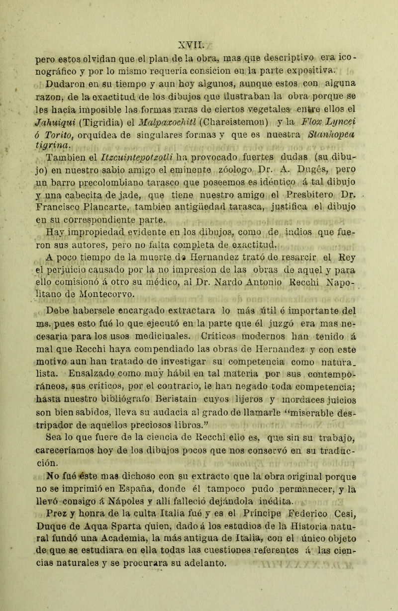 pero estos olvidan que el plan de la obra, mas que descriptivo era ico- nográfico y por lo mismo requeria consicion en la parte expositiva. Dudaron eu su tiempo y aun hoy algunos, aunque estos con alguna razón, de la exactitud de los dibujos que ilustraban la obra porque se les hacía imposible las formas raras do ciertos vegetales enire ellos el Jahuiqui (Tigridia) el Malpaxochiü (Chareistemou) y la Flox Lyncei ó Torito, orquídea de singulares formas y que es nuestra Stanhopea tigrina. También el Itzcuintepofzotli ha provocado fuertes dudas (su dibu- jo) en nuestro sabio amigo el eminente zóologo Dr. A. Dugés, pero un barro precolombiano tarasco que poseemos es idéntico á tal dibujo y una cabecita de jade, que tiene nuestro amigo el Presbítero Dr. Francisco Planearte, también antigüedad tarasca, justifica el dibujo en su correspondiente parte. Hay impropiedad evidente en los dibujos, como de indios que fue- ron sus autores, pero no falta completa de exactitud. A poco tiempo de la muerte da Hernández trató de resarcir el Key el perjuicio causado por la no impresión de las obras de aquel y para ello comisionó á otro su módico, al Dr. Nardo Antonio Recchi Napo- litano de Montecorvo. Debe habérsele encargado e.xtractara lo más útil ó importante del ms. pues esto fuó lo que ejecutó en la parte que él juzgó era mas ne- cesaria para los usos medicinales. Críticos modernos han tenido á mal que Recchi haya compendiado las obras de Hernandez y con este motivo aun han tratado de investigar su competencia como natura, lista. Ensalzado como muy hábil en tal materna por sus contempo- ráneos, sus críticos, por el contrario, le han negado toda competencia; hasta nuestro bibliógrafo Beristaiu cuyos lijeros y mordaces juicios son bien sabidos, lleva su audacia al grado de llamarle “miserable des- tripador de aquellos preciosos libros.” Sea lo que fuere de la ciencia de Recchi ello es, que sin su trabajo, careceríamos hoy de los dibujos pocos que nos cornservó en su traduc- ción. No fué éste mas dichoso con su extracto que la obra original porque no se imprimió en España, donde él tampoco pudo permanecer, y la llevó consigo á Nápoles y allí falleció dejándola inédita. Prez y honra de la culta Italia fuó y es el Príncipe Federico Cesi, Duque de Aqua Sparta quien, dado á los estudios de la Historia natu- ral fundó una Academia, la más antigua de Italia, con el único objeto de que se estudiara en ella todas las cuestiones referentes á las cien- cias naturales y se procurara su adelanto.