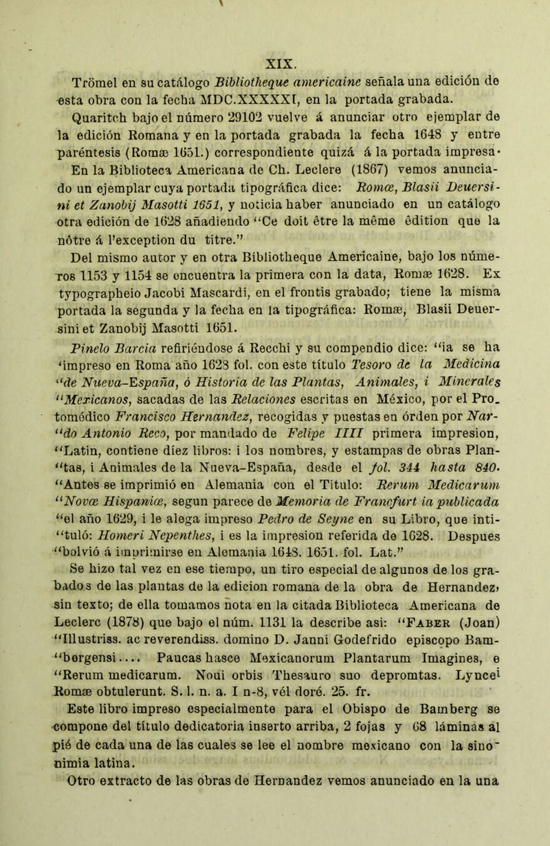 Tromel en su catálogo Bibliotheque aniericaine señala una edición de esta obra con la fecha MDC.XXXXXI, en la portada grabada. Quaritch bajo el número 29102 vuelve á anunciar otro ejemplar de la edición Romana y en la portada grabada la fecha 1648 y eutre paréntesis (Romae 1651.) correspondiente quizá á la portada impresa- En la Biblioteca Americana de Ch. Leclere (1867) vemos anuncia- do un ejemplar cuya portada tipográfica dice: Romee, Blasii Deuersi- ni et Zanobij Masotti 1651, y noticia haber anunciado en un catálogo otra edición de 1628 añadiendo “Ce doit étre la méme edition que la nótre á l’exception du titre.” Del mismo autor y en otra Bibliotheque Americaine, bajo los núme- TOB 1153 y 1154 se encuentra la primera con la data, Romse 1628. Ex typographeio Jacobi Mascardi, en el frontis grabado; tiene la misma portada la segunda y la fecha en la tipográfica: Rom®, Blasii Deuer- sini et Zanobij Masotti 1651. Rindo Barcia refiriéndose á Recchi y su compendio dice: “ia se ha 'impreso en Roma año 1623 fol. con este título Tesoro de la Medicina “de Nueva-España, ó Historia de las Plantas, Animales, i 3Iinerales “Mexicanos, sacadas de las Relaciones escritas en México, por el Pro. tomédico Francisco Hernandez, recogidas y puestas en órdeu por Nar- “do Antonio Reco, por mandado de Felipe lili primera impresión, “Latin, contiene diez libros: i los nombres, y estampas de obras Plan- “tas, i Animales de la Nueva-España, desde el fol. 344 hasta 840. “Antes se imprimió en Alemania con el Titulo: Rerum Medicarum “Novoe Hispanice, según parece de Memoria de Franefurt ia publicada “el año 1629, i le alega impreso Pedro de Seyne en su Libro, que inti- “tuló: Homeri Nepenthes, i es la impresión referida de 1628. Después “bolvió á imprimirse en Alemania 1648. 1651. fol. Lat.” Se hizo tal vez en ese tiempo, un tiro especial de algunos de los gra- bados de las plantas de la edición romana de la obra de Hernández» sin texto; de ella tomamos nota en la citada Biblioteca Americana do Leclerc (1878) que bajo el núm. 1131 la describe asi: “Faber (Joan) “Illustriss. ac reverendiss. domino D. Janni Godefrido episcopo Bam- bergensi— Paucas hasce Mexicanorurn Plantarum Imagines, e “Rerum medicarum. Noui orbis Thesauro suo depromtas. Lyncet Rom® obtulemnt. S. 1. n. a. I n-8, vél doré. 25. fr. Este libro impreso especialmente para el Obispo de Bamberg se compone del título dedicatoria inserto arriba, 2 fojas y 68 láminas al pió de cada una de las cuales se lee el nombre mexicano con la sino' nimia latina. Otro extracto de las obras de Hernández vemos anunciado en la una