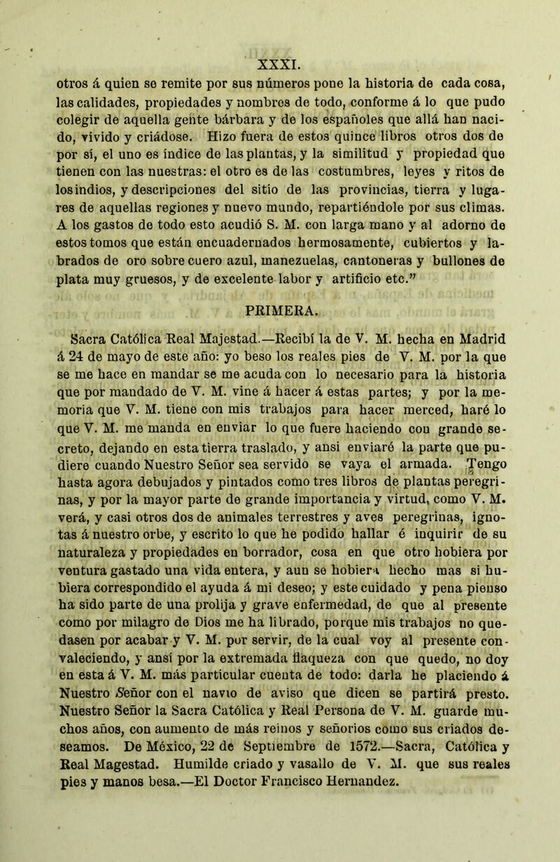 otros á quien so remite por sus números pone la historia de cada cosa, las calidades, propiedades y nombres de todo, conforme á lo que pudo colegir de aquella gente bárbara y de los españoles que allá han naci- do, Yivido y criádose. Hizo fuera de estos quince libros otros dos de por sí, el uno es índice do las plantas, y la similitud y propiedad que tienen con las nuestras: el otro es de las costumbres, leyes y ritos de los indios, y descripciones del sitio de las provincias, tierra y luga- res de aquellas regiones y nuevo mundo, repartiéndole por sus climas. A los gastos de todo esto acudió S. M. con larga mano y al adorno de estos tomos que están encuadernados hermosamente, cubiertos y la- brados de oro sobre cuero azul, manezuelas, cantoneras y bullones de plata muy gruesos, y de excelente labor y artificio etc.” PRIMERA. Sacra Católica Real Majestad.—Recibí la de V. M. hecha en Madrid á 24 de mayo de este año: yo beso los reales pies de V. M. por la que se me hace en mandar se me acuda con lo necesario para la historia que por mandado de V. M. vine á hacer á estas partes; y por la me- moria que V. M. tiene con mis trabajos para hacer merced, haré lo que V. M. me manda en enviar lo que fuere haciendo con grande se- creto, dejando en esta tierra traslado, y ansi enviaré la parte que pu- diere cuando Nuestro Señor sea servido se vaya el armada. Jengo hasta agora debujados y pintados como tres libros de plantas peregri- nas, y por la mayor parte de grande importancia y virtud, como V. M. verá, y casi otros dos de animales terrestres y aves peregrinas, igno- tas á nuestro orbe, y escrito lo que he podido hallar é inquirir de su naturaleza y propiedades en borrador, cosa en que otro hobiera por ventura gastado una vida entera, y aun so hobier i hecho mas si hu- biera correspondido el ayuda á mi deseo; y este cuidado y pena pienso ha sido parte de una prolija y grave enfermedad, de que al presente como por milagro de Dios me ha librado, porque mis trabajos no que- dasen por acabar y V. M. por servir, de la cual voy al presente con- valeciendo, y ansí por la extremada flaqueza con que quedo, no doy en esta á V. M. más particular cuenta de todo: darla he placiendo á Nuestro (Señor con el navio de aviso que dicen se partirá presto. Nuestro Señor la Sacra Católica y Real Persona do V. M. guarde mu- chos años, con aumento de más reinos y señorios como sus criados de- seamos. De México, 22 de Septiembre de 1572.—Sacra, Católica y Real Magostad. Humilde criado y vasallo de V. M. que sus reales pies y manos besa.—El Doctor Francisco Hernandez.