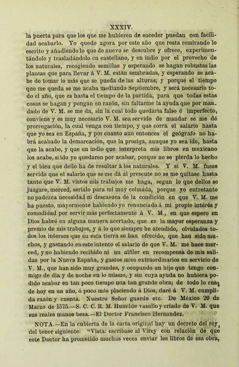 la puerta para que los que me hubieren de suceder puedan con facili- dad acabarlo. Yo quedo agora por este año que resta remirando lo escrito y añadiendo lo que de nuevo se descubre y ofrece, experimen- tándolo y trasladándolo en castellano, y en indio por el provecho de los naturales, recogiendo semillas y esperando se hagan robustas las plantas que para llevar á V. M. están sembradas, y esperando se aca- be de tomar lo más que se pueda de las alturas; y porque el tiempo que me queda se me acaba mediando Septiembre, y será necesario to- do el año, que es hasta el tiempo de la partida, para que todas estas cosas se hagan y pongan en razón, sin faltarme la ayuda que por man. dado de V. M. se me da, sin la cual todo quedaría falso é imperfecto, conviene y es muy necesario V. M. sea servido de mandar se me dé prorrogación, la cual venga con tiempo, y que corra el salario hasta que yo sea en España, y por cuanto aun entonces el geógrafo no ha- brá acabado la demarcación, que la prosiga, auuque yo sea ido, hasta que la acabe, y que un indio que interpreta mis libros en mexicano los acabe, si ido yo quedaren por acabar, porque no se pierda lo hecho y el bien que dello ha de resultar á los naturales. Y si V. M. fuese servido que el salario que seme dá al presente no se me quitase hasta tanto que V. M. vistos mis trabajos me haga, según lo que dellos se juzgare, merced, seríalo para raí muy colmada, porque yo entretanto no padezca necesidad ni descaezca de la condición en que V. M. me ha puesto, mayormente habiendo yo renunciado á mi propio intérés y comodidad por servir más perfectamente á V. M., en que espero en Dios habré en alguna manera acertado, que es la mayor esperanza y premio de mis trabajos, y á lo que siempre he atendido, olvidados to- dos los interses que en esta tierra se han ofrecido, que han sido mu- chos, y gastando en este intento el salario de que V, M. me hace mer- ced, y no habiendo recibido ni un alfiler en recompensa de mis sali- das por la Nueva España, y gastos mios extraordinarios en servicio de V. M., que han sido muy graudes, y ocupando un hijo que tengo con- migo de dia y de noche en lo mismo, y sin cuya ayuda no hubiera po- dido acabar en tan poco tiempo una tan grande obra; de todo lo cuaj de hoy en un año, ó poco más placiendo á Dios, daré á V. M. cumpli- da razón y cuenta. Nuestro Señor guarde etc. De México 20 de Marzo de 1575.—S. C. C. 11. M. Humilde vasallo y criado de V. M. que sus reales manos besa.—El Doctor Francisco Hernandez. NOTA.—En la cubierta de la carta original hay un decreto del rey^ del tenor siguiente: “Vista: escríbase al Virey con relación de que este Doctor ha prometido muchas veces enviar les libros de esa obra,