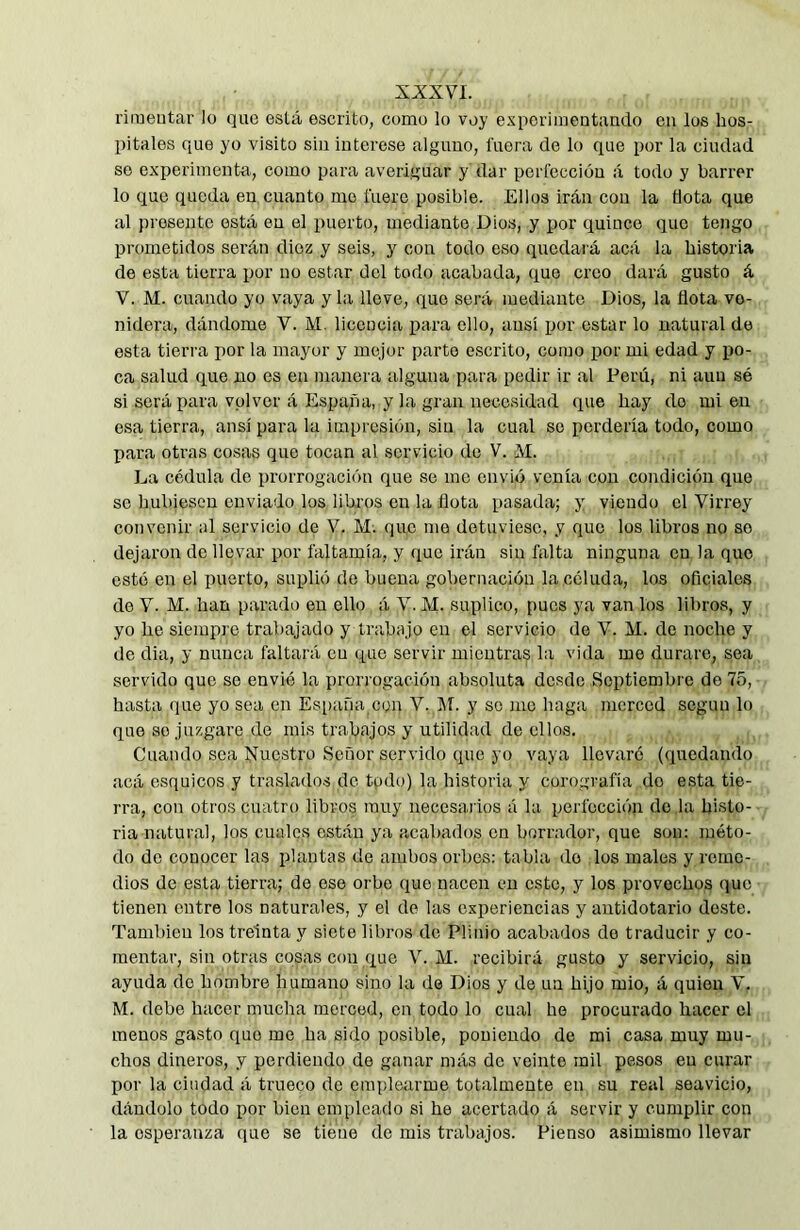 XXXYL rimeutar lo que está escrito, como lo voy esperimentando en los hos- pitales que yo visito sin interese alguno, fuera de lo que por la ciudad so experimenta, como para averiguar y dar perfección á todo y barrer lo que queda en cuanto me fuero posible. Ellos irán con la flota que al presente está en el puerto, mediante Dios, y por quince que tengo prometidos serán diez y seis, y con todo eso quedará acá la historia de esta tierra ijor no estar del todo acabada, que croo dará gusto á V. M. cuando yo vaya y la lleve, que será mediante Dios, la flota ve- nidera, dándome V. M, licencia para ello, ansí por estar lo natural de esta tierra por la mayor y mejor parto escrito, como por mi edad y po- ca salud que no es en manera alguna para pedir ir al Perú, ni aun sé si será para volver á España, y la gran necesidad que hay do mien esa tierra, ansí para la impresión, sin la cual se perdería todo, como para otras cosas que tocan al servicio de V. M. La cédula de prorrogación que se me envió venía con condición que se hubiesen enviado los libros en la flota pasada; y viendo el Virrey convenir al servicio de V. M. que me detuviese, y que los libros no so dejaron do llevar por faltamía, y que irán sin falta ninguna en la que esté en el puerto, suplió de buena gobernación la céluda, los oficiales de V. M. han parado en ello á V. M. suplico, pues ya van los libros, y yo he siempre trabajado y trabajo en el servicio do V. M. de noche y de dia, y nunca faltará cu que servir mientras la vida me durare, sea servido que se envió la prorrogación absoluta desdo Septiembre de 75, hasta que yo sea en España con V. Jf. y so me haga merced según lo que so juzgare de mis trabajos y utilidad de ellos. Cuando sea Nuestro Señor servido que yo vaya llevaré (quedando acá esquíeos y traslados de todo) la historia y corografía do esta tie- rra, con otros cuatro libros muy necesarios á la perfección de ,1a histo- ria natural, los cuales están ya acabados en borrador, que son: méto- do de conocer las plantas de ambos orbes: tabla do los males y reme- dios de esta tierra; de eso orbe (jue nacen cu este, y los provechos que tienen entre los naturales, y el de las experiencias y antidotario do.ste. También los treinta y siete libros de Plinio acabados do traducir y co- mentar, sin otras cosas con que V. M. recibirá gusto y servicio, sin ayuda de hombre humano sino la de Dios y de un hijo mió, á quien V. M. debo hacer mucha merced, en todo lo cual he procurado hacer el menos gasto que me ha sido posible, poniendo de mi casa muy mu- chos dineros, y perdiendo de ganar más do veinte mil pesos en curar por la ciudad á trueco de emplearme totalmente en su real seavicio, dándolo todo por bien empleado si he acertado á servir y cumplir con la esperanza que se tiene de mis trabajos. Pienso asimismo llevar