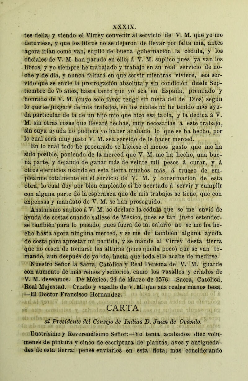 tes della, y viendo el Virrey convenir al servicio de V. M. que yo me detuviese, y que los libros no se dejaron de llevar por falta mía, antes agora irían como van, suplió de buena gobernación la cédula, y los oficiales de V. M. han parado en ello; á V. M. suplico pues ya van los libros, y yo siempre he trabajado y trabajo en su real servicio de no- che y de dia, y nunca faltará en que servir mientras viviere, sea ser- vido que se envíe la prorrogación absoluta y sin condición desde Sep- tiembre de 75 años, hasta tanto que yo sea en España, premiado y honrado de V. M. (cuyo solo favor tengo sin fuera del de Dios) según lo que se juzgare de mis trabajos, en los cuales no he tenido más ayu- da particular de la de un hijo mió que hizo esa tabla, y la dedica á V. M. sin otras cosas que llevaré hechas, muy necesarias á este trabajo, sin cuya ayuda no pudiera yo haber acabado lo que se ha hecho, por lo cual será muy justo V. M. sea servido de le hacer merced. . En lo cual todo he procurado se hiciese el menos gasto que me ha sido posible, poniendo de la merced que Y. M. me ha hecho, una bue- na parte, y dejando de ganar más de veinte mil pesos á curar, y á otros ejercicios usando en esta tierra muchos más, á trueco de em- plearme totalmente en el servicio de V. M. y consumación de esta obra, lo cual doy por bien empleado si he acertado á servir y cumplir con alguna parte de la esperanza que de mis trabajos so tiene, que con expensas y mandato de Y. M. se han proseguido. Ansimismo suplico á Y. M. se declare la cédula que se me envió de ayuda de costas cuando saliese de México, pues es tan justo estender- se también para lo pasado, pues fuera de mi salario no se me ha he- cho hasta agora ninguna merced, y se me dé también alguna ayuda de costa para aprestar mi partida, y se mande al Virrey desta tierra que no cesen de tomarse las alturas (pues queda poco) que se van to- mando, aun después de yo ido, hasta que toda ella acabe de medirse. Nuestro Señor la Sacra, Católica y Real Persona de Y. M. guarde con aumento de más reinos y señoríos, camo los vasallos y criados do V. M. deseamos. De México, 24 de Marzo de 1576.—Sacra, Católica, Real Majestad. Criado y vasallo de Y. M. que sus reales manos besa. —El Doctor Francisco Hernandez. CARTA ál Presidente del Consejo de Indias B. Juan de Ovando. Ilustrísimo y Reverendísimo Señor:—Yo tenia acabados diez volú- menes de pintura y cinco de escriptura de plantas, aves y antigüeda- des de esta tierra: pensé enviarlos en esta flota; mas considerando