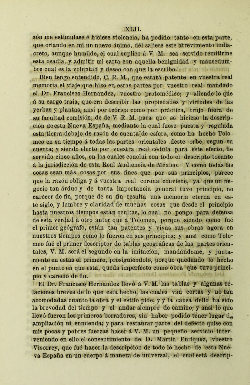 íón me estimulase é hiciese violencia, ha podido tanto en esta parte, que criando en mí un nuevo ánimo, dél saliese este atrevimiento indis- creto, aunque humilde, el cual suplico á V. M. sea servido remitirme esta osadía, y admitir mi carta con aquella benignidad y mansedum- bre cual es la voluntad y deseo con que la escribo. Bien tengo entendido, C. R. M., que estará patente en vuestra real memoria el viaje que hizo en estas partes por vuestro real mandado el Dr. Francisco Hernandez, vuestro protomédico; y aliende lo que á su cargo traía, que era describir las propiedades y virtudes de las yerbas y plantas, ansí por teórica como por práctica, trujo fuera de su facultad comisión, de de V. R. M. para que se hiciese la descrip- ción de esta Nueva España, mediante la cual fuese puesta y regulada esta tierra debajo de razón do cuenta]de esfera, como ha hecho Tolo- meo en su tiempo á todas las partes orientales deste orbe, según su cuenta; y siendo electo por vuestra real cédula para este efecto, he servido cinco años, en los cuales concluí con todo el descripto tocante á la jurisdicción de esta Real Audiencia de México. Y como todas las cosas sean más cosas por sus fines que por sus principios, parece que la razón obliga y á vuestra real corona conviene, ya que un ne- gocio tan árduo y de tanta importancia general tuvo principio, no carecer de fin, porque de su fin resulta una memoria eterna en es- te siglo, y lumbre y claridad de muchas cosas que desde el principio hasta nuestros tiempos están ocultas, lo cual no pongo para defensa de esta verdad á otro autor que á Tolomeo, porque siendo como fuó el primer geógrafo, están tan patentes y vivas sus obras agora en nuestros tiempos como lo fueron en sus principios; y ansí como Tolo- meo fué el primer descriptor de tablas geográficas de las partes orien- tales, V. M. será el segundo en la imitación, mandándome, y junta- mente en estas el primero, prosiguiéndolo, porque quedando lo hecho en el punto en que está, queda imperfecto como obra que tuvo princi- pio y careció de fin. El Dr. Francisco Hernandez llevó á V. M. las tablas y algunas re- laciones breves de lo que está hecho, las cuales van cortas y no tan acomodadas cuanto la obra y el estilo pide; y y la causa dello ha sido la brevedad del tiempo y el andar siempre de camino; y ansí lo que llevó fueron los primeros borradores, sin haber podido tener lugar de ampliación ni enmienda; y para restaurar parte del defecto quise con mis pocas y pobres fuerzas hacer á V. M. un pequeño servicio inter- veniendo en ello el consentimiento de D. Martín Enriquez, vuestro Yisorrey, que fué hacer la descripción de todo lo hecho de esta Nue- va España en un cuerpo á manera de universal, el cual está descrip-