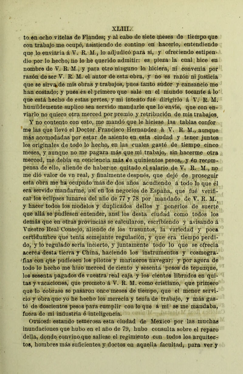 to en ocho vitelas de Flandes; y al cabo de siete meses de tiempo que con trabajo me ocupé, asistiendo de contino en hacerlo, entendiendo que lo enviaría á V. E. M., lo adjudicó para sí, y ofreciendo estipen- dio por lo hecho, no lo he querido admitir: es pieza la cual hice en nombre de V. E. M., y para otro ninguno lo hiciera, ni convenía por razón de ser V. E. M. el autor de esta obra, y no es razón ni justicia que se sirv^de mis obras y trabajos, pues tanto sudor y cansancio me han costado; y pues es el primero que sale en el mundo tocante á lo' que está hecho de estas prrtes, y mi intento fué dirigirlo á V. E. M. humildemente suplico sea servido mandarle que lo envíe, que con en- viarlo no quiero otra merced por premio y retribución de mis trabajos. Y no contento con esto, me mandó que le hiciese las tablas confer me las que llevó el Doctor Francisco Hernandez á V. E. M., aunque más acomodadas por estar de asiento en esta ciudad y tener juntos los originales de todo lo hecho, en las cuales gastó de tiempo cinco meses, y aunque no me pagara más que mi trabajo, sin hacerme otra merced, me debía en conciencia más ¿e quinientos pesos,, y én recpm- pensa de ello, aliende de haberme quitado el salario de V. E. M., no me dió valor de vn real, y finalmente después, que dejé de proseguir esta obra me ha ocupado más de dos años acudiendo á todo lo que él era servido mandarme, así en los negocios de España, que fué verifi- car los eclipses lunares del año de 77 y 78 por mandado de V. E. M. y hacer todos los modelos y duplicados dellos y ponerlos de suerte que allá se pudiesen entender, ansí los desta ciudad como todos los demás que en otras provincias se calcularon, escribiendo y avisando á Vuestro Eeal Consejo, aliende de los trasuntos, la variedad y poca certidumbre que tenía semejante regulación, y que era tiempo perdi- do, y lo regulado sería incierto, y juntaménte todo lo que se ofrecía acerca desta tierra y China, haciendo los instrumentos y cosmogra- fías con qbe pudiesen los pilotos y marineros navegar; y por agora de todo lo hecho me hizo merced de ciento y sesenta pesos de tepuzque, los sesenta pagados de vuestra real caja y los cientos librados en qui- tas y vacaciones, que prometo á V. E. M. como cristiano, que primero que lo cobrase se pasaron once meses de tiempo, que el menor servi- cio y obra que yo he hecho los merecía y tenía de trabajo, y más gas- té de doscientos pesos para cumplir con lo que á mí se me mandaba, fuera de mi industria ó inteligencia. Otrosí: estando temerosa esta ciudad de Mexico por las muchas inundaciones que hubo en el año de 79, hubo consulta sobre el reparo della, donde convino que saliese el regimiento con todos los arquitec- tos, hombres más suficientes y doctos en aquella facultad, para ver y