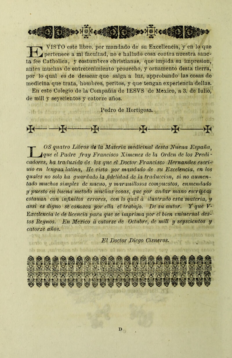 -j-7^ VISTO este libro, por mandado de su Excellencia, y en lo que ri j pertenece a mi facultad, no e hallado cosa contra nuestra sáne- la fee Catholica, y costumbres Christianas, que impida su impresión, antes muchas de entretenimiento prouecho, y ornamento desta tierra, por lo qual es de dessear que salga a luz, approbando las cosas de medicina que trata, hombres, peritos, y que tengan experiencia dellas. En esto Colegio do la Compañía de lESVS de Mexico, a 3. de lulio, de mili y seyscientos y catorze años. OS quatro Libros ñe la Materia medicinal d.esta Nueua España^ que el Padre fray Francisco Ximenez de la Orden de los Predi - cadores, ha traduzido de los que el Doctor Francisco Hernandos escri- uio en lengua latina, He visto por mandado de su Excelencia, en los quales no solo ha guardado la fidelidad de la traducción, si no aumen- tado muchos simples de nueuo, y marauillosos compuestos, enmendado y puesto en buena método muchas cosas, que por andar mano escriptas estallan con infinitos errores, con lo qual d ilustrado esta materia, y assi es digno sé conozca por ella el trabajo. De su autor. Y que V- Ezcelencia le de licencia para que se imprima por el bien vniuersal des- tos Eeynos. En Mexico a catorze de Octubre, de mili y seyscientos y catorzc años. Pedro de Hortigosa. ^ ^ qi El Doctor Diego Cisneros. D