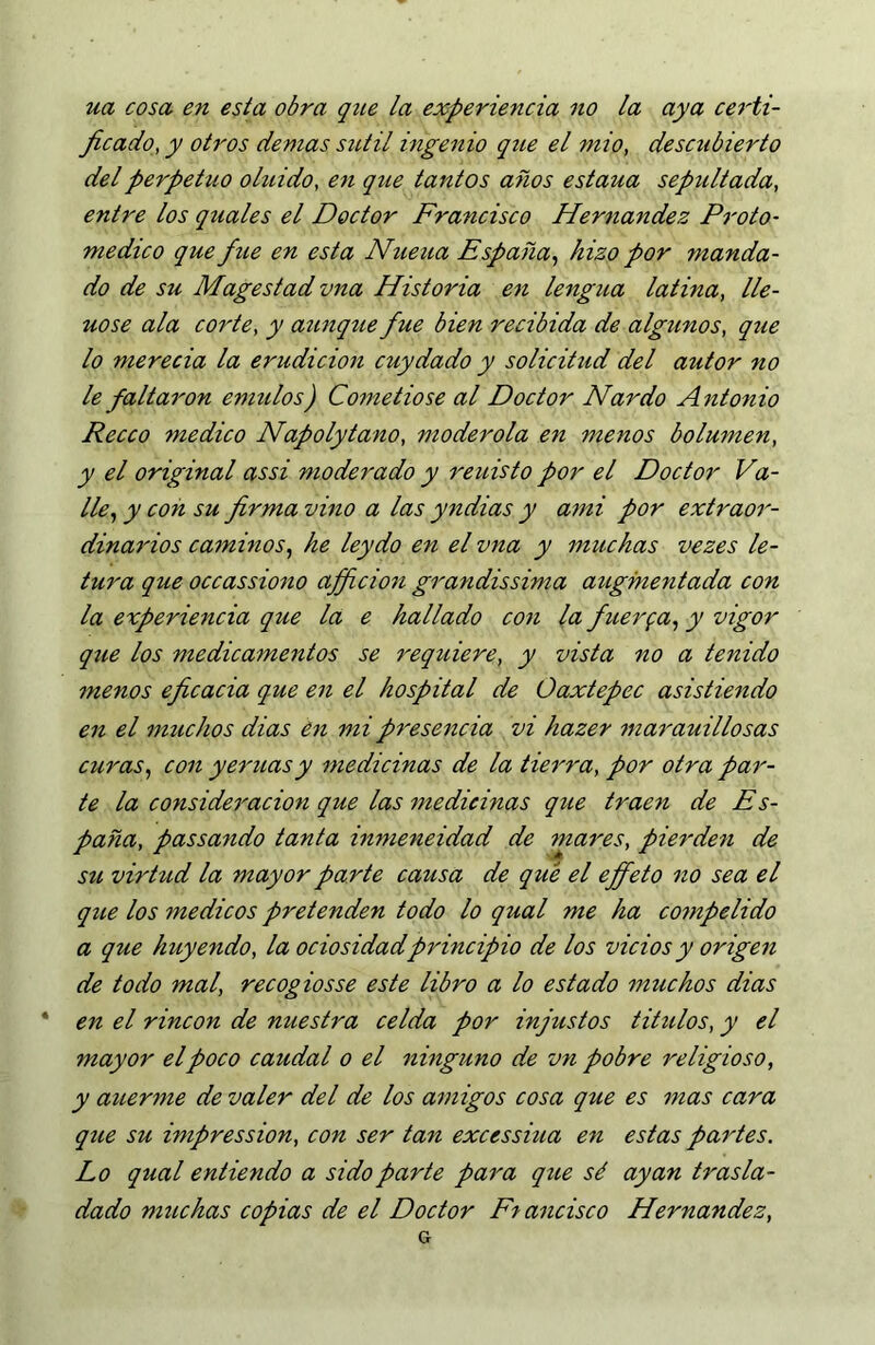 ua cosa en esta obra que la experiencia 110 la aya certi- ficado, y otros demas sutil ingenio que el mió, descubierto del perpetuo oluido, en que tantos años estaua sepultada, entre los quales el Doctor Francisco Hernandez Proto- medico que fue en esta Nueua España^ hizo por manda- do de su Magestad vita Historia en lengua latina, lle- nóse ala corte, y aunque fue bien recibida de algunos, que lo merecía la erudición cuy dado y solicitud del autor no le faltaron émulos) Cometióse al Doctor Nardo A ntonio Recco medico Napolytano, moderóla en menos bolumen, y el original assi moderado y reuisto por el Doctor Va- lle^ y con su firma vino a las yndias y ami por extraor- dinarios caminos, he leydo en el vna y muchas vezes le- tura que occassiono afficion grandissima augmentada con la experiencia que la e hallado con la fiiterfa, y vigor que los medicamentos se requiere, y vista no a tenido menos eficacia que en el hospital de Oaxtepec asistiendo en el muchos dias én mi presencia vi hazer marauillosas curas, con yernas y medicinas de la tierra, por otra par- te la consideración que las medicinas que traen de Es- paña, passando tanta inmeneidad de mares, pierden de su virhid la mayor parte causa de qué el efifeto 110 sea el qtíe los medicos pretenden todo lo qual me ha compelido a que huyendo, la ociosidad principio de los vicios y origen de todo mal, recogiosse este libro a lo estado muchos dias en el rincón de nuestra celda por injustos tihilos, y el mayor el poco caudal o el ninguno de vn pobre religioso, y auerme de valer del de los amigos cosa que es mas cara que su impression, con ser tan excessiua en estas partes. Lo qual entiendo a sido parte para que sé ayan trasla- dado muchas copias de el Doctor F-^ ancisco Hernandez,