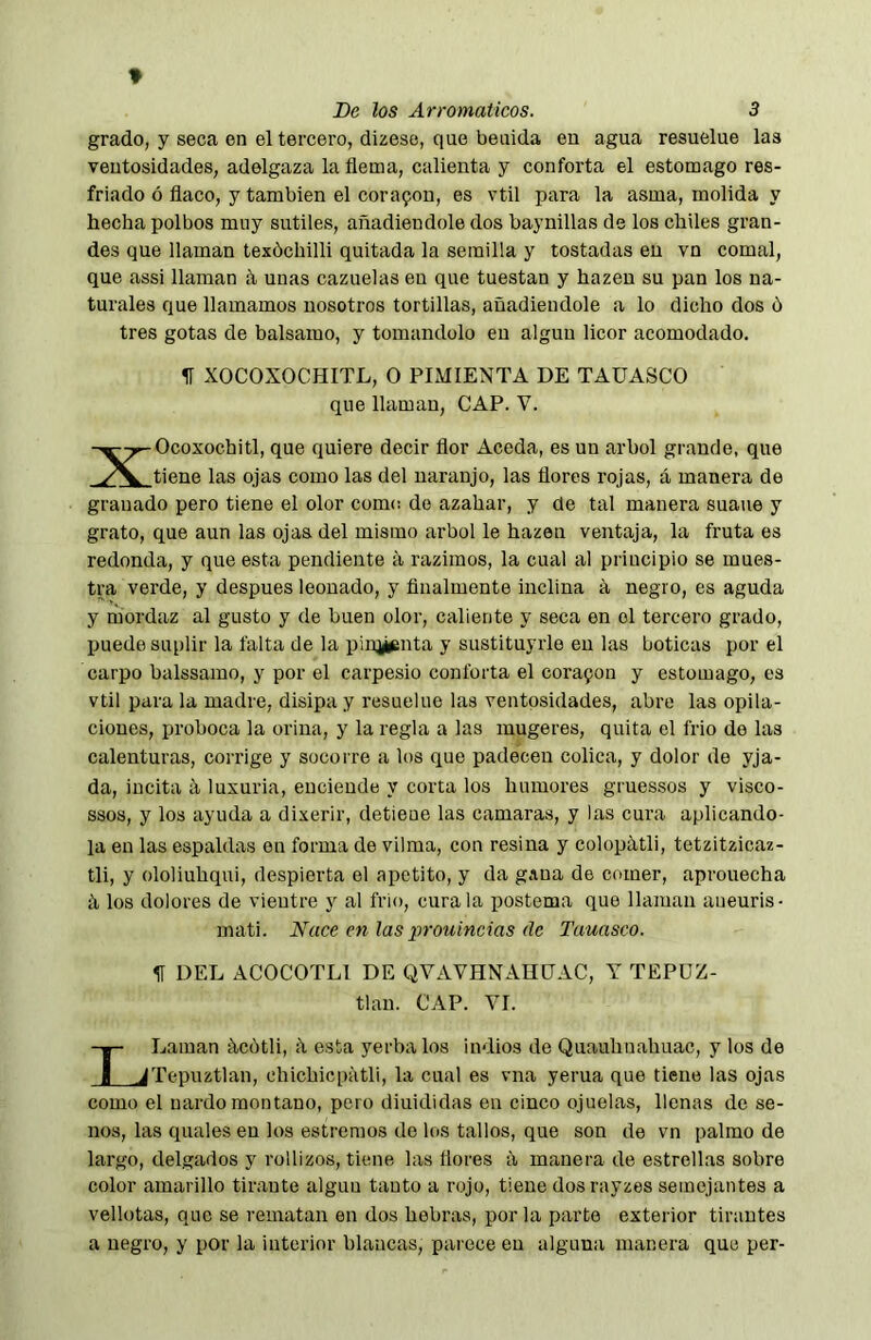 grado, y seca en el tercero, dizese, que beuida en agua resuelue las ventosidades, adelgaza la flema, calienta y conforta el estomago res- friado ó flaco, y también el cora9on, es vtil para la asma, molida y hecha polbos muy sutiles, añadiéndole dos baynillas de los chiles gran- des que llaman texóchilli quitada la semilla y tostadas en vn comal, que assi llaman á unas cazuelas en que tuestan y hazen su pan los na- turales que llamamos nosotros tortillas, añadiéndole a lo dicho dos ó tres gotas de balsamo, y tomándolo en algún licor acomodado. H XOCOXOCHITL, O PIMIENTA DE TAÜASCO que llaman, CAP. V. XOcoxochitl, que quiere decir flor Aceda, es un árbol grande, que tiene las ojas como las del naranjo, las flores rojas, á manera de granado pero tiene el olor como de azahar, y de tal manera suaue y grato, que aun las ojas del mismo árbol le hazen ventaja, la fruta es redonda, y que esta pendiente ii razimos, la cual al principio se mues- tra verde, y después leonado, y finalmente inclina a negro, es aguda y mordaz al gusto y de buen olor, caliente y seca en el tercero grado, puede suplir la falta de la piiq^ínta y sustituyele en las boticas por el carpo balssamo, y por el carpesio conforta el cora9on y estomago, es vtil para la madre, disipa y resuelue las ventosidades, abre las opila- ciones, proboca la orina, y la regla a las mugeres, quita el frió de las calenturas, corrige y socorre a los que padecen cólica, y dolor de yja- da, incita á luxuria, enciende y coi'ta los humores gruessos y visco- ssos, y los ayuda a dixerir, detiene las camaras, y las cura aplicando- la en las espaldas en forma de vilma, con resina y colopátli, tetzitzicaz- tli, y ololiuhqui, despierta el apetito, y da gana de comer, aprouecha á los dolores de vientre y al frió, cúrala postema que llaman aueuris- mati. Nuce en las prouincias (le Tauasco. IT DEL ACOCOTLl DE QVAVHNAHDAC, Y TEPUZ- tlan. CAP. VI. LLaman iicótli, <\ esta yerba los indios de Quauhnahuac, y los de Tepiiztlan, chichiepatli, la cual es vna yerna que tiene las ojas como el nardo montano, pero diuididas en cinco ojuelas, llenas de se- nos, las quales en los estreraos do los tallos, que son de vn palmo de largo, delgados y rollizos, tiene las flores ii manera de estrellas sobre color amarillo tirante algún tanto a rojo, tiene dosrayzes semejantes a vellotas, que se rematan en dos hebras, por la parto exterior tirantes a negro, y por la interior blancas, parece en alguna manera que per-