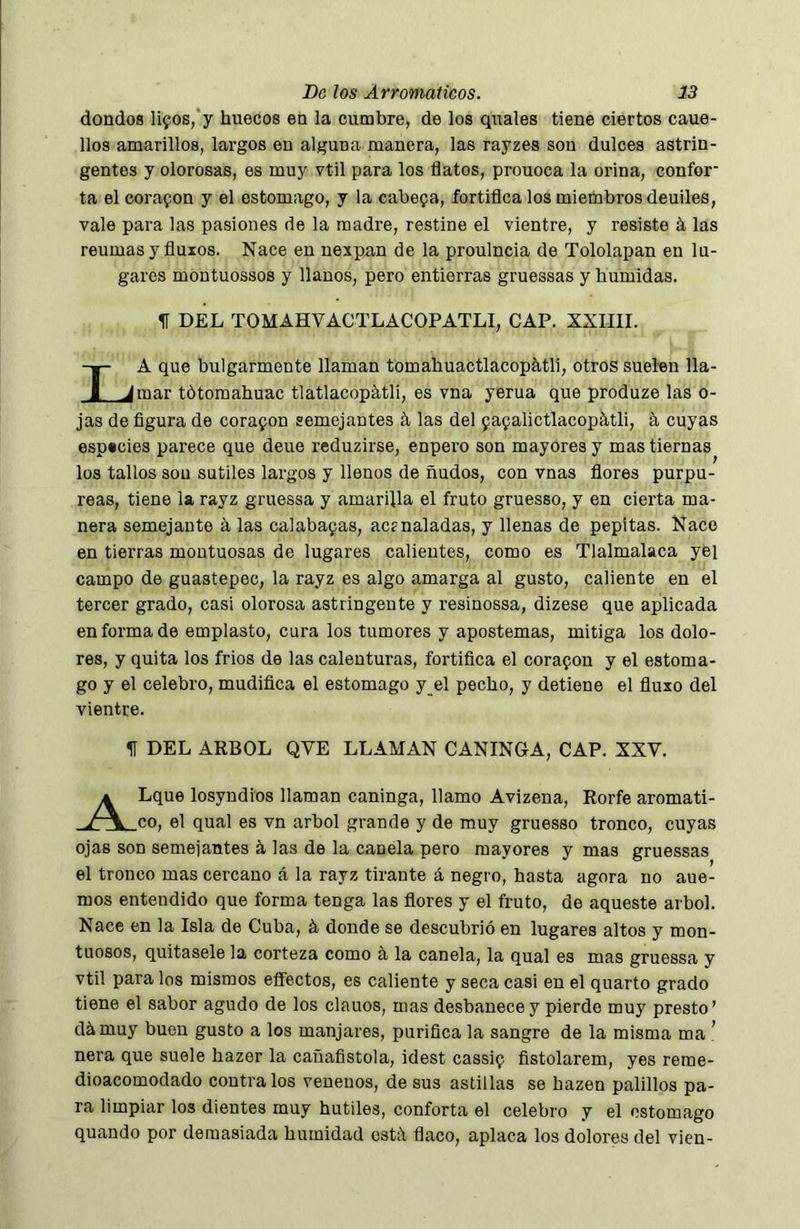 dondos lifos/y huecos eu la cumbre, de los quales tiene ciertos caue- llos amarillos, largos en alguna manera, las rayzes son dulces astrin- gentes y olorosas, es muy vtil para los flatos, prouoca la orina, confer* ta el coraron y el estomago, y la cabega, fortiflea los miembros deuiles, vale para las pasiones de la madre, restine el vientre, y resiste á las reumas y fluios. Nace en nexpan de la proulneia de Tololapan en lu- gares montuossos y llanos, pero entierras gruessas y húmidas. 1f DEL TOMAHVACTLACOPATLI, CAP. XXIIII. La que bulgarmente llaman tomahuactlacopátli, otros suelen lla- mar tótomahuac tlatlacopátli, es vna yerua que produze las o- jas de figura de corapon semejantes á las del papalictlacopátli, á cuyas especies parece que deue reduzirse, enpero son mayores y mas tiernas los tallos sou sutiles largos y llenos de ñudos, con vnas flores purpu- reas, tiene la rayz gruessa y amarilla el fruto gruesso, y en cierta ma- nera semejante á las calabapas, acsnaladas, y llenas de pepitas. Naco en tierras montuosas de lugares calientes, como es Tlalmalaca yei campo de guastepec, la rayz es algo amarga al gusto, caliente en el tercer grado, casi olorosa astringente y resinossa, dizese que aplicada enfermado emplasto, cura los tumores y apostemas, mitiga los dolo- res, y quita los frios de las calenturas, fortifica el corapon y el estoma- go y el celebro, mudifica el estomago y_el pecho, y detiene el fluxo del vientre. 1Í DEL ARBOL QVE LLAMAN CANINGA, CAP. XXV. A Lque losyndios llaman caninga, llamo Avizena, Rorfe aromati- v \ co. el qual es vn árbol grande y de muy gruesso tronco, cuyas ojas son semeiantes á las de la canela pero mayores y mas gruessas el tronco mas cercano á la rayz tirante á negro, hasta agora no aue- mos entendido que forma tenga las flores y el fruto, de aqueste árbol. Nace en la Isla de Cuba, á donde se descubrió en lugares altos y mon- tuosos, quítasele la corteza como á, la canela, la qual es mas gruessa y vtil para los mismos effectos, es caliente y seca casi en el quarto grado tiene el sabor agudo de los clauos, mas desbanecey pierde muy presto’ dámuy buen gusto a los manjares, purifica la sangro de la misma ma ’ ñera que suele hazer la caüafistola, idest cassip fistolarem, yes reme- dioacomodado céntralos venenos, de sus astillas se hazen palillos pa- ra limpiar los dientes muy hutiles, conforta el celebro y el estomago quando por demasiada humidad est:\ flaco, aplaca los dolores del vien-