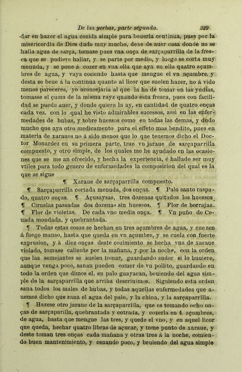 •dar en hazer el agua cozida simple para beuerla continua, pues por la misericordia de Dios dudo muy mucho, dexe de auer casa donde no se halla agua de sarga, tomase pues vna onga de sarpaparrilla de la fres- ca que se pudiere haliar, y se parte por medio, y luego se corta muy menuda, y se pone á cozer en vua olla que aya en ella quatro agum- bres de agua, y vaya cozieudo hasta que meugue el vn agumbre, y desta se beue á la continua quanto al licor que suelen hazer, no á vido menos pareceres, yo aconsejariu al que la ha de tomar en las yndias, tomasse el gamo de la misma rayz quando esta fresca, pues con facili- dad se puede auer, y donde quiera la ay, en cantidad de quatro ongas cada vez, con lo qual he visto admirables sucessos, assi en las enfer- medades de bubas, y Sobre huessos como en todas las demas, y dudo mucho que aya otro medicamento para el elfeto mas bendito, pues en materia de xaraues no á sido menos que lo que tenemos dicho el Doc- tor Monardez en su primera parto, trae vn jaraue de sargaparrilla compuesto, y otro simple, de los quales me he ayudado en las ocasio- nes que se me an ofrecido, y hecha la experiencia, é hallado ser muy vtiles para todo genero de enfermedades la composición del qual es la que se sigue IT Xaraue de sargaparrilla compuesto. 5T Sargaparrilla cortada menuda, dos ongas. 1í Palo santo raspa- do, quatro ongas. H Agusaysas, tres dozenas quitados los huessos_ IT Ciruelas passadas dos dozenas sin hues.'^os. 1[ Flor de borrajas. IT Flor de violetas. Do cada vno media onga. í Vn puño de Ce- nada mondada, y quebrantada. IT Todas estas cosas se hechan en tres agumbres de agua, y cuezen á fuego manso, hasta que queda en vn agumbre, y se cuela con fuerte expresión, y á diez ongas deste cozimiento se hecha vua de xaraue violado, tomase caliente por la mañana, y por la noche, con la orden que las semejantes se suelen tomar, guardando sudor si lo huuiere, aunque venga poco, sanan pueden comer de vn pollito, guardando en todo la orden que dimos el, en palo guayacan, beuieudo del agua sim- ple de la sargaparrilla que arriba descriuimos. Siguiendo esta orden sana todos los males de biibas, y todas aquellas enfermedades que a- uemos dicho que sana el agua del palo, y la china, y la sargaparrilla. TT Hazese otro jaraue de la sargaparrilla, que es tomando ocho on- gas de sargaparilla, quebrantada y cotrada, y cozerla en 4. agumbres, de agua, hasta que mengue las tres, y quedo el vno, y en aquel licor que queda, hechar quatro libras de agucar, y tome punto de xaraue, y deste toman tres ongas cada mañana y otras tres á la noche, comien- do buen mantenimiento, y cenando puco, y beuiendo del agua simple