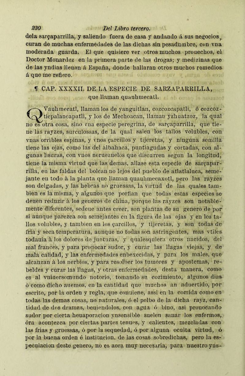 déla sarfaparrilla, y saliendo faera de casa y andando á sus negocios curan de muchas enfermedades de las dichas sin pesadumbre, con vna moderada guarda. El que quisiere ver otros muchos prouechos, el Doctor Monardez en la primera parte de las drogas; y medizinas que de las yndias llenan á España, donde hallaran otros muchos remedios á que me reñero. H CAP. XXXXII. DE LA ESPECIE DE SARZAPARRILLA, que llaman quauhmecall. QVauhmecatl, llaman los de yanguitlaa, cozcozcapatli, ó cozcoz- ticpalancapatli, y los de Mechonean, llaman yzhuatzoz, la qual no es otra cosa, sino una especie peregrina, de sar^aparrilla, que tie- ne las rayzes, surculossas, de la qual salen los tallos volubles, con vnas orribles espinas, y vnos farcillos y tijeretas, y ninguna semilla tiene las ojas, como las del albahaca, puntiagudas y cortadas, con al- gunas lisuras, con vnos neruezuelos que discurren según la longitud, tiene la misma virtud que las demás, aliase esta especie de sarfapar- rilla, eu las faldas del bolean no lejos del pueblo de atlatlaluca, seme- jante en todo ñ la planta que llaman quuuhmecaxotl, pero las rayzes son delgadas, y las hebras no gruessas, la virtud de las quales tam- bién es la misma, y algunos que porfian que todas estas especies se deuen reduzir a los generes de china, porque las rayzes son notable- mente diferentes, sedeue antes creer, son plantas de su genero de por si aunque parezca son semejantes en la figura de las ojas y en los ta- llos volubles, y también eu los íiarcillos, y tijeretas, y son todas de fria y seca temperatura, aunque no todas son astringentes, mas vtiles todauia ñ los dolores de junturas, y quaiesquiera otros nacidos, del mal francés, y para proa ocar sudor, y curar las llagas viejas, y de mala calidad, y las enfermedades enbexecidas, y para los males, que alcanzan ñ los nerbios, y para resol'ber los tumores y apostemas, re- beldes y curar las llagas, y otras enfermedades, desta manera, como es al vniuersomundo notorio, tomando su cozimiento, algunos dias ó como dicho auemos, en la cantidad que muchos an aduertidó, por escrito, por la orden y regla, que conuiene, assi en la comida como en todas las demas cosas, no naturales, ó el polbo de la dicha rayz, can- tidad de dos dramas, beuiendolos, con agua ó bino, asi prouocando sudor por cierta heuaporaciou ynsensible suelen sanar los enfermos, óra acontezca por ciertas partes tenues, y calientes, mezcladas con las frias y gruessas, ó por la sequedad, ó por alguna oculta virtud, ó por la buena orden é institución, de las cosas sobredichas, pero la es- peculación deste genero, no es aora muy necesaria, para nuestro yus-