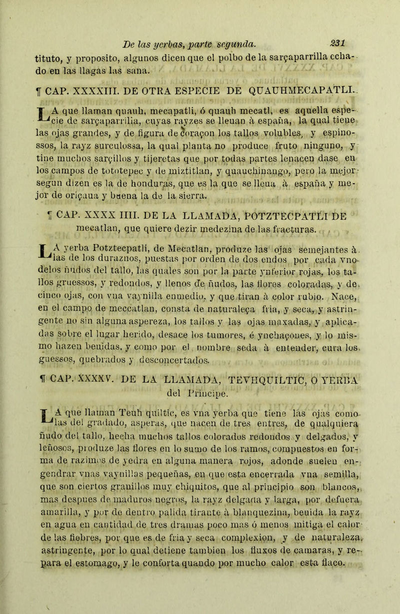 tituto, y proposito, algunos dicen que el polbodela sarfaparrilla echa- do en las llagas las sana. 1Í CAP. XXXXIII. DE OTRA ESPECIE DE QÜAÜHMECAPATLI.. T A que llaman quauh, mecapatli, 6 quauh mecatl, es aquella espe- -®-^cie de sarQaparrüia, cuyas rayzes se lleuan k españa, la qual tieue. las ojas grandes, y de figura de5ora9on los tallos volubles, y espino- ssos, la rayz surculossa, la qual planta no produce fruto ninguno, y tiñe muchos sarrillos y tijeretas que por todas partes lenacen dase en los campos de tototepec y de miztitlan, y quauchiuaugo, pero la mejor- según dizen es la de hondurjas, que es la que se lleua íl españa y me- jor de orifaua y buena la de la sierra. Tí CAP. XXXX lili. DE LA LLAMADA, POTZTECPATLI DE raecatlan, que quiere dezir medezina de las fracturas. T A yerba Potztecpatli, de Mecatlan, produze las ojas semejantes k. de los duraznos, puestas por orden de dos endos por cada vno- délos ñudos del tallo, las quales son por la parte yuferior rojas, los ta- llos gruessos, y redondos, y llenos de ñudos, las flores coloradas, y de. cinco ojas, con vua va^ynilla enmedio, y que.tiran a color rubio. Nace, en el campo de meccatlau, consta de naturalcQa fria, y seca, y astrin- gente no sin alguna aspereza, los tallos y las ojas raaxadas, y aplica- das sobre el lugar herido, desace los tumores, é ynchafoues, y lo mis- mo hazen beuidas, y como por el nombre seda a entender, cura los. guessos, quebrados y dosconcertado.s. CAP. XXXXV. DE LA LLAMADA, TEVHQUILTIC, O YERRA del Principe. T A que llaman Teuh quiltic, es vna yerba que tiene las oja-s coma ■-^las del gradado, ásperas, (jue nacen de tres entres, de qualquiera ñudo del tallo, hecha muchos tallos colorados redondos y delgados, y leñosos, produze las ñores en lo sumo de los ramos, compuestos en for- ma de razimos de yedra en alguna manera rojos, adonde suelen en- gendrar vnas vaynillas pequeñas, en que esta encerrada vna semilla, que son ciertos granillos muy chiquitos, que al principio son blancos,, mas después de. maduros negros, la rayz delgaria y larga, por defuera amarilla, y por do dentro palida tirante a blanquezina, beuida la rayz en agua en cantidad de tres dramas poco mas ó menos mitiga el calor- de las fiebres, por que es de fria y seca complexion, y de naturaleza,- astringente, por lo qual detiene también los üuxos de camaras, y re- para el estomago, y le conforta quando por mucho calor esta ñaco.
