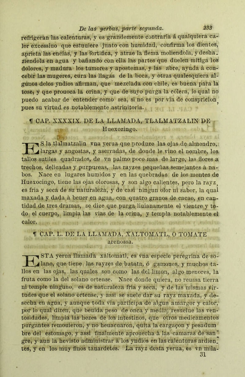 refrigeran las calenturas, y es grandemente contraria á qualquiera ca- lor excessiuo que estuuiere junto con humidad, confirma los dientes, aprieta las encías, y las fortifica, y atrae la flema moliéndola, y desha. ziendola en agua y bañando con ella las partes que duelen mitiga los dolores, y madura los tumores y apostemas, y^ las abre, ayuda á con- cebir las mugeres, cura las llagas de la boca, y otras qualesquiera al- gunos délos yndios afirman, que mezclada con chile, es buena pata la tose^ y que prouoca la orina, y que de suyo purga la cólera, lo qual no puedo acabar de entender como sea, si no es por via de conspricion pues su virtud es notablemente astrinitoria. II CAP. XXXXIX. DE LA LLAMADA, TLALMATZALIN DE S la tlalmatzalin vna yerna que produze las qjas de almendro, i' A largas y angostas, y aserradas, de donde le vino el nombre, los tallos sutiles quadrados, de vn palmo poco mas de largo, las flores a trechos, delicadas y purpureas, las rayzes pequeñas semejantes á na- bos. Nace en lugares húmidos y en las quebradas de los montes de Hue,vociugo, tiene las ojas olorosas, y son algo calientes, pero la rayz^ es fria y seca de su naturaleza, y de casi ningún olor ni sabor, la qual maxada y dada a beuer en agua, con quatro granos do cacao, en can- tidad de tres dramas, se dize que purga liuianamente el vientre y to- do, el cuerpo, limpíalas vías de la orina, y templa notablemente el calor. H CAP. L. DE LA LLAMADA, XALTOMATL, O TOMATE STA yerna llamada xáltomatl, es vna especie peregrina de su- riano, que tiene las rayzes de batata, ó gamones, y muchos ta- llos en las ojas, las quales son como las del limón, algo menores, la fruta como la del solano ortense. Nace donde quiera, no reussa tierra ni temple ninguno, es de naturaleza fria y seca, y de las mismas vir- tudes que el solano ortense, y assi se suele dar su rayz maxada, y de- secha en agua, y aunque toda vía participa de algún amargor y calor, por lo qual dizen, que beuida peso de onca y mediityyesuelue las ven- tosidades, limpia las bezes de los intestinos, que otros medicamentos purgantes remouieron, y no heuacuaron, quita la cargaron y pesadum hre del estomago, y assi finalmente aprouecha a las cantaras desan' gre,- y aun la hevisto administrar a'los yndiós en las calenturas ardien. tes, y en los muy finos tauardetes. La rayz desta yerna, es vn mila- Huexozingo. arenossa. 31