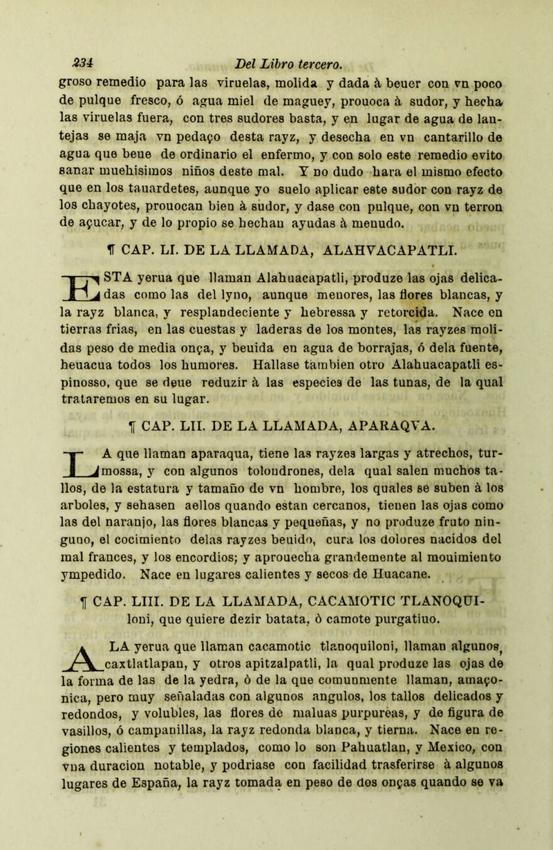 groso remedio para las viruelas, molida y dada k beuer con vn poco de pulque fresco, ó agua miel de maguey, prouoca á sudor, y hecha las viruelas fuera, con tres sudores basta, y en lugar de agua de lan- tejas se maja vn pedapo desta rayz, y desecha en vn cantarillo de agua que beue de ordinario el enfermo, y con solo este remedio evito sanar muehisimos niños deste mal. Y no dudo hara el mismo efecto que en los tauardetes, aunque yo suelo aplicar este sudor con rayz de los chayotes, prouocan bien á, sudor, y dase con pulque, con vn terrón de apucar, y de lo propio se hechau ayudas h menudo. f CAP. LI. DE LA LLAMADA, ALAHVACAPATLI. Esta yerua que llaman Alahuacapatli, produze las ojas delica- das como las del lyno, aunque menores, las flores blancas, y la rayz blanca, y resplandeciente y hebressa y retorcida. Nace en tierras frias, en las cuestas y laderas de los montes, las rayzes moli- das peso de media onpa, y beuida en agua de borrajas, ó déla fuente, heuacua todos los humores. Hallase también otro Alahuacapatli es- pinosso, que se deue reduzir k las especies de las tunas, de la qual trataremos en su lugar. La que llaman aparaqua, tiene las rayzes largas y atrechos, tur- mossa, y con algunos tolondrones, déla qual salen muchos ta- llos, de la estatura y tamaño de vn hombre, los quales se suben á los arboles, y sehasen aellos quando están cercanos, tienen las ojas como las del naranjo, las flores blancas y pequeñas, y no produze fruto nin- guno, el cocimiento délas rayzes beuido, cura los dolores nacidos del mal francés, y los encordiosj y aprouecha grandemente al mouimiento ympedido. Nace en lugares calientes y secos de Huacane. H CAP. LUI. DE LA LLAMADA, CACAMOTIC TLANOQÜI- loui, que quiere dezir batata, ó camote purgatiuo. LA yerna que llaman cacamotic tlanoquiloni, llaman algunos^ caxtlatlapau, y otros apitzalpatli, la qual produze las ojas de la forma de las de la yedra, ó de la que comunmente llaman, amapo- nica, pero muy señaladas con algunos ángulos, los tallos delicados y redondos, y volubles, las flores de nialuas purpureas, y de figura de vasillos, ó campanillas, la rayz redonda blanca, y tierna. Nace en re- giones calientes y templados, como lo son Pahuatlan, y Mexico, con vua duración notable, y podríase con facilidad trasferirse á algunos lugares de España, la rayz tomada en peso de dos onpas quando se va Tí CAP. LII. DE LA LLAMADA, APARAQVA.