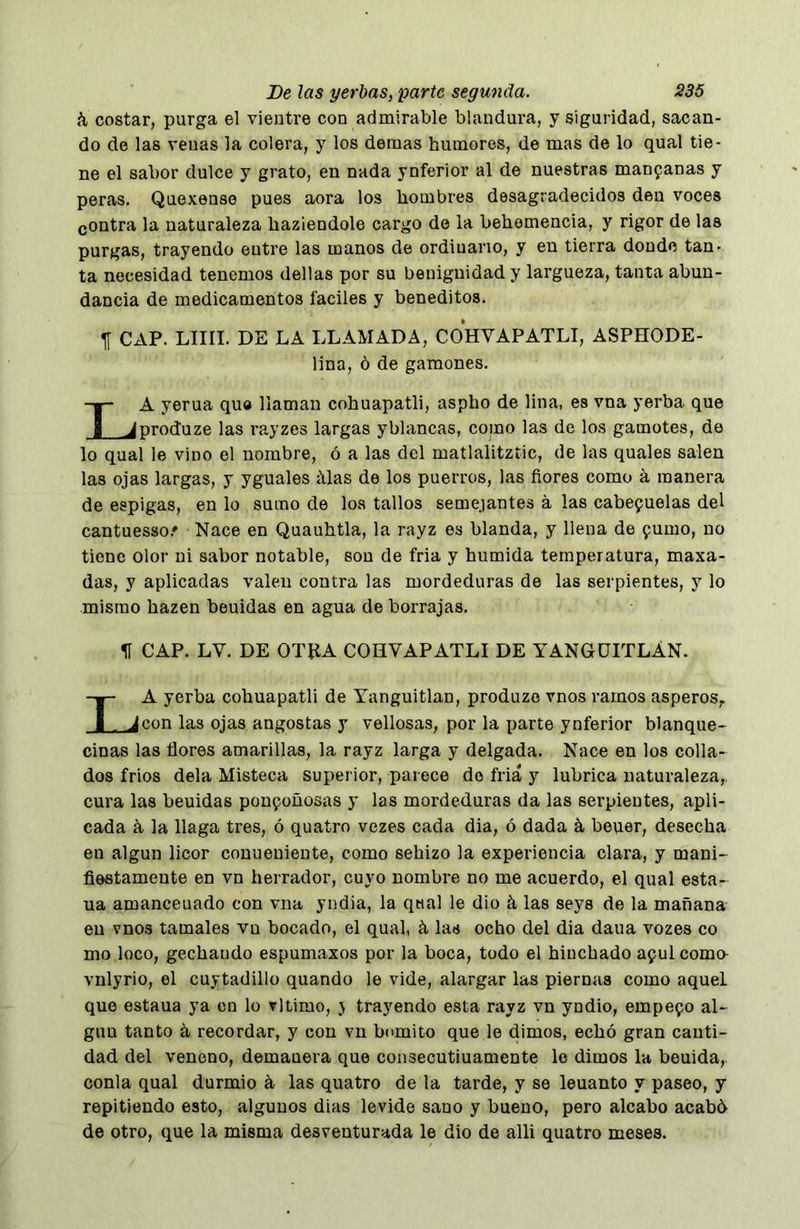 á costar, purga el vientre con admirable blandura, y siguridad, sacan- do de las venas la colera, y los demás humores, de mas de lo qual tie- ne el sabor dulce y grato, en nada ynferior al de nuestras manfanas y peras. Quoxense pues aora los hombres desagradecidos den voces gontra la naturaleza hazieodole cargo de la behomencia, y rigor de las purgas, trayendo entre las manos de ordiuano, y en tierra donde tan- ta necesidad tenemos dellas por su benignidad y largueza, tanta abun- dancia de medicamentos fáciles y beneditos. CAP. LIIII. DE LA LLAMADA, COHVAPATLI, ASPHODE- lina, ó de gamones. La yerna qua llaman cohuapatli, aspho de lina, es vna yerba que produze las rayzes largas yblancas, como las de los gamotes, de lo qual le vino el nombre, ó a las del matlalitztic, de las quales salen las ojas largas, y yguales álas de los puerros, las ñores como á manera de espigas, en lo sumo de loa tallos semejantes á las cabefuelas del cantuesso.» Nace en Quauhtla, la rayz es blanda, y llena de 9umo, no tiene olor ni sabor notable, son de fria y húmida temperatura, maxa- das, y aplicadas valen contra las mordeduras de las serpientes, y lo mismo hazen beuidas en agua de borrajas. H CAP. LV. DE OTEA COHVAPATLI DE YANGÜITLAN. La yerba cohuapatli de Yanguitlan, produze vnos ramos ásperos,. con las ojas angostas y vellosas, por la parte ynferior blanque- cinas las flores amarillas, la rayz larga y delgada. Nace en los colla- dos frios déla Misteca superior, parece do friá y lubrica naturaleza,, cura las beuidas pon9oñosas y las mordeduras da las serpientes, apli- cada k la llaga tres, ó quatro vezes cada dia, ó dada á beuer, desecha en algún licor conuenieute, como sehizo la experiencia clara, y mani- fiestamente en vn herrador, cuyo nombre no me acuerdo, el qual esta- ña amanceuado con vna yndia, la qttal le dio á las seys de la mañana en vnos tamales vn bocado, el qual, á las ocho del dia daua vozes co mo loco, gechaudo espumaxos por la boca, todo el hinchado a9ulcomo- vnlyrio, el cuytadillo quando le vide, alargar las piernas como aquel que estaua ya en lo vltimo, } trayendo esta rayz vn yndio, empe90 al- gún tanto á recordar, y con vn bumito que le dimos, echó gran canti- dad del veneno, demauera que consecutiuamente lo dimos la bouida, conla qual durmió á las quatro de la tarde, y se leuanto y paseo, y repitiendo esto, algunos dias levide sano y bueno, pero alcabo acabó de otro, que la misma desventurada le dio de alli quatro meses.