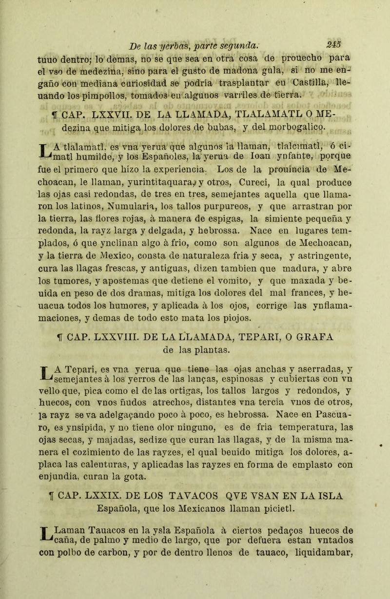 tuuo dentro; lo demás, no se que sea en otra cosa de prouecho para el vso de medezina, sino para el gusto de madona gula, si no me en- gaño con mediana curiosidad se podria trasplantar eu Castilla, lle- nando los pimpollos, tomados en algunos varíales de tierra. II CAP. LXXVII. DE LA LLAMADA, TLALAMATL O ME- dezina que mitiga los dolores de bubas, y del morbogalico. La tlalamatl, es vna yerua que algunos la llaman, tlalcimatl, ó ci- matl humilde, y los Españoles, la yerua de loan ynfante, porque fue el primero que hizo la experiencia. Los de la prouincia de Me- choacan, le llaman, yurintitaquara,! y otros. Cured, la qual produce las ojas casi redondas, de tres en tres, semejantes aquella que llama- ron los latinos, Numularia, los tallos purpúreos, y que arrastran por la tierra, las ñores rojas, á manera de espigas, la simiente pequeña y redonda, la rayz larga y delgada, y hebrossa. Nace en lugares tem- plados, ó que ynclinan algo á frió, como son algunos de Mechoacan, y la tierra de Mexico, consta de naturaleza fria y seca, y astringente, cura las llagas frescas, y antiguas, dizen también que madura, y abre los tumores, y apostemas que detiene el vomito, y que masada y be- uida en peso de dos dramas, mitiga los dolores del mal francés, y he- uacua todos los humores, y aplicada á los ojos, corrige las ynñama- maciones, y demas de todo esto mata los piojos. 51 CAP. LXXVIII. DE LA LLAMADA, TEPARI, O GRAPA de las plantas. La Tepari, es vna yerua que tiene las ojas anchas y aserradas, y semejantes á los yerros de las lanpas, espinosas y cubiertas con vn vello que, pica como el do las ortigas, los tallos largos y redondos, y huecos, con vnos ñudos atrechos, distantes vna tercia vuos de otros, la rayz se va adelgajando poco a poco, es hebrossa. Nace en Pascua- ro, es ynsipida, y no tiene olor ninguno, es de fria temperatura, las ojas secas, y majadas, sedize que curan las llagas, y de la misma ma- nera el cozimiento de las rayzes, el qual beuido mitiga los dolores, a- placa las calenturas, y aplicadas las rayzes en forma de emplasto con enjundia, curan la gota. 51 CAP. LXXIX. DE LOS TAVACOS QVE VSAN EN LA ISLA Española, que los Mexicanos llaman picietl. T Laman Tauacos en la ysla Española á ciertos pedafos huecos de caña, de palmo y medio de largo, que por defuera están vntados con polbo de carbon, y por de dentro llenos de tauaco, liquidambar.