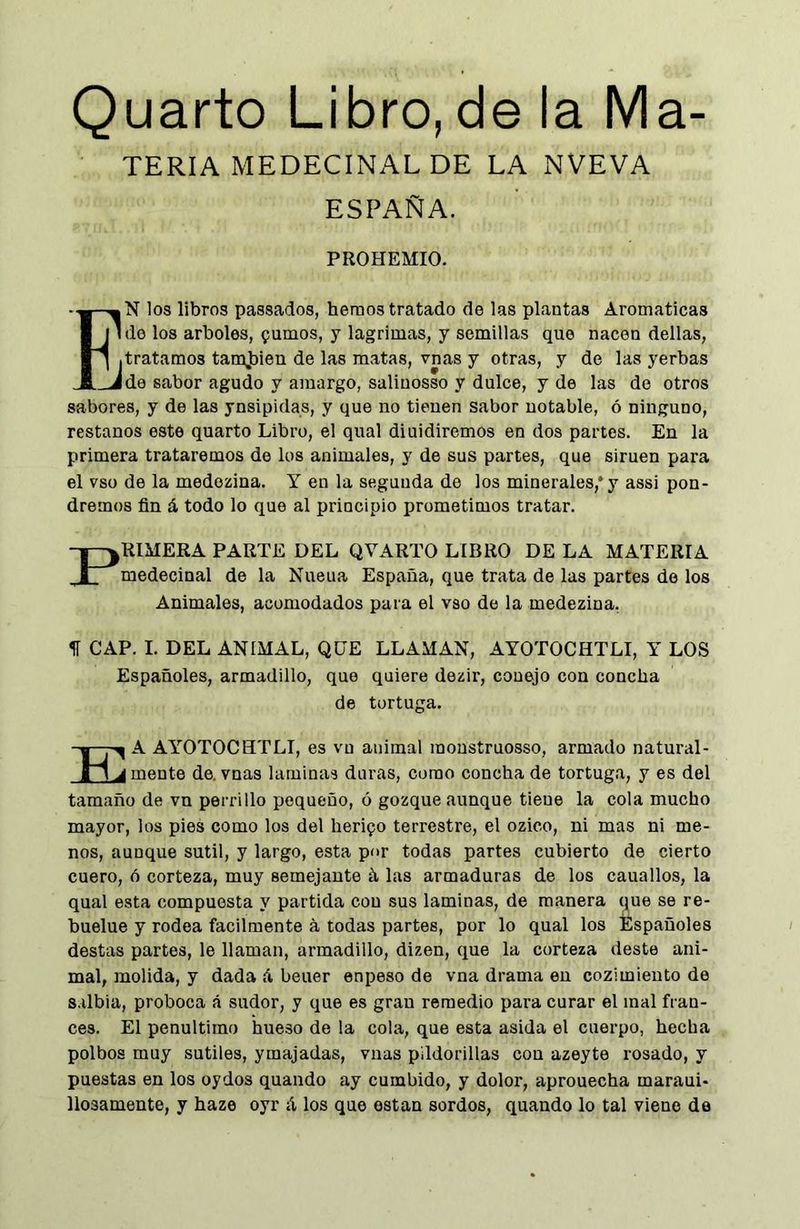 Quarto Libro, de la Ma- TERIA MEDECINAL DE LA NVEVA ESPAÑA. PROHEMIO. Í-^N los libros passados, hemos tratado de las plantas Aromáticas j ule los arboles, fumos, y lagrimas, y semillas que nacen dellas, ] .tratamos tamjsien de las matas, vnas y otras, y de las yerbas _Jde sabor agudo y amargo, salinosso y dulce, y de las de otros sabores, y de las ynsipidas, y que no tienen sabor notable, ó ninguno, restaños este quarto Libro, el qual diuidiremos en dos partes. En la primera trataremos de los animales, y de sus partes, que simen para el vso de la medozina. Y en la segunda de los minerales,* y assi pon- dremos fin á todo lo que al principio prometimos tratar. PRIMERA PARTE DEL QVARTO LIBRO DE LA MATERIA medecinal de la Nueua España, que trata de las partes de los Animales, acomodados para el vso de la medezina, f CAP. I. DEL ANIMAL, QUE LLAMAN, AYOTOCHTLI, Y LOS Españoles, armadillo, que quiere dezir, conejo con concha de tortuga. KA AYOTOCHTLI, es vu animal monstruosso, armado natural- mente de. vnas laminas duras, como concha de tortuga, y es del tamaño de vn perrillo pequeño, ó gozque aunque tiene la cola mucho mayor, los pies como los del heripo terrestre, el ozico, ni mas ni me- nos, aunque sutil, y largo, esta por todas partes cubierto de cierto cuero, 6 corteza, muy semejante á las armaduras de los cauallos, la qual esta compuesta y partida con sus laminas, de manera que se re- buelue y rodea fácilmente á todas partes, por lo qual los Españoles destas partes, le llaman, armadillo, dizen, que la corteza deste ani- mal, molida, y dada A beuer enpeso de vna drama eu cozimieuto de s ilbia, proboca .á sudor, y que es gran remedio para curar el mal fran- cés. El penúltimo hueso de la cola, que esta asida el cuerpo, hecha polbos muy sutiles, ymajadas, vnas pildorillas con azeyte rosado, y puestas en los oydos quando ay cumbido, y dolor, aprouecha maraui- llosamente, y haze oyr A los que están sordos, quando lo tal viene de
