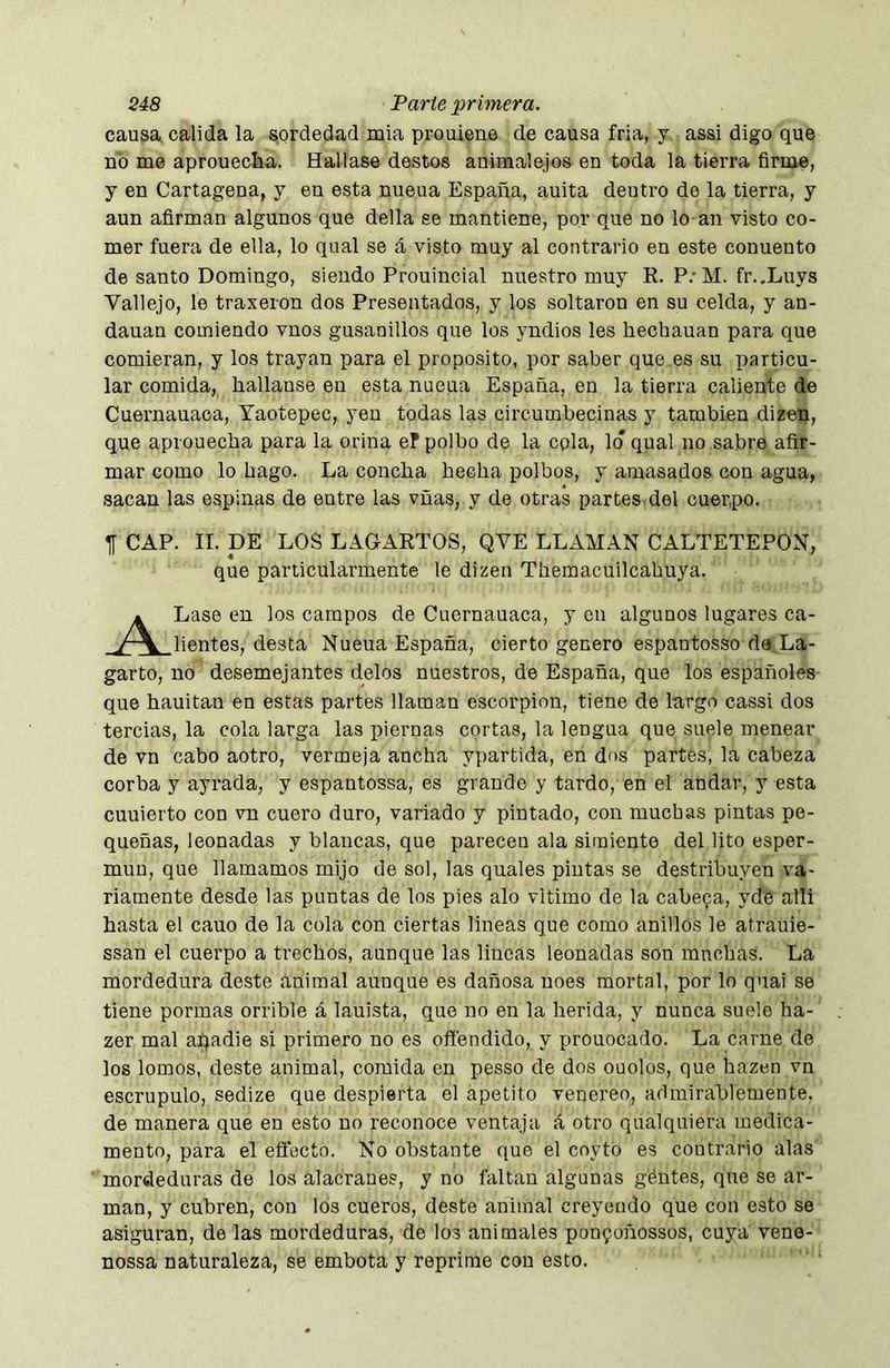 causa calida la sordedad mia prouiene de causa fría, y assi digo que no me aproueclia. Hallase destos auimalejos en toda la tierra firme, y en Cartagena, y en esta nueua España, auita dentro de la tierra, y aun afirman algunos que della se mantiene, por que no lo an visto co- mer fuera de ella, lo qual se á visto muy al contrario en este conuento de santo Domingo, siendo Prouincial nuestro muy R. P/M. fr.Xuys Vallejo, le traxeron dos Presentados, y los soltaron en su celda, y an- dauan comiendo vnos gusanillos que los yndios les hechauan para que comieran, y los trayan para el proposito, por saber que es su particu- lar comida, liallause en esta nueua España, en la tierra caliente de Cuernauaca, Yaotepec, yeu todas las circumbecinas y también dizen, que aprouecha para la orina ef polbo de la cpla, lo* qual no sabre afir- mar como lo hago. La concha hecha polbos, y amasados con agua, sacan las espinas de entre las vñas, y de otras partes, del cuer,po. T[ CAP. II. DE LOS LAGARTOS, QVE LLAIIAN CALTETEPON, que particularmente le dizen Themacuilcahuya. i Lase en los campos de Cuernauaca, y en algunos lugares ca- y~\ lientes, desta Nueua España, cierto genero espantosso da La- garto, no desemejantes délos nuestros, de España, que los españoles que hauitan en estas partes llaman escorpión, tiene de largo cassi dos tercias, la cola larga las piernas cortas, la lengua que suele menear de vn cabo aotro, vermeja ancha ypartida, en dos partes, la cabeza corba y ayrada, y espantossa, es grande y tardo, en el andar, y esta cuuierto con vn cuero duro, variado y pintado, con muchas pintas pe- queñas, leonadas y blancas, que parecen ala simiente del lito esper- muu, que llamamos mijo de sol, las quales pintas se destribuyen va- riamente desde las puntas de los pies alo vltimo de la cabera, yde alli hasta el cauo de la cola con ciertas lineas que como anillos le atrauie- ssan el cuerpo a trochos, aunque las lineas leonadas son mnchas. La mordedura deste animal aunque es dañosa uoes mortal, por lo qnai se tiene pormas orrible á lauista, que no en la herida, y nunca suele ha- zer mal almadie si primero no es ofi'endido, y prouocado. La carne de los lomos, deste animal, comida en pesso de dos ouolos, que hazen vn escrúpulo, sedize que despierta el apetito venereo, admirablemente, de manera que en esto no reconoce ventaja á otro qualquiera medica- mento, para el eífecto. No obstante que el coytó es contrario alas mordeduras de los alacranes, y no faltan algunas gentes, que se ar- man, y cubren, con los cueros, deste animal creyendo que con esto se asiguran, de las mordeduras, de los animales ponfoñossos, cuya veno- nossa naturaleza, se embota y reprime con esto.