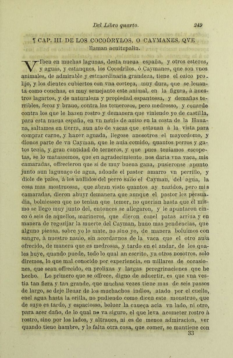 f CAP. III. DE LOS COCODRYLOS, O CAY.MANES, QVE llaman acuitzpalia. -ralben en muchas lagunas, desta nueua españa, y otros esteros, V y í^guas, y estanques, los Cocodrilos, o Caymanes, que son vnos animales, de admirable y estraordinaria grandeza, tiene el ozico pro. lijo, y los dientes cubiertos con vna cortepa, muy dura, que se leuan- ta como conchas, es muy semejante este animal, en la figura, ¿i nues- tros lagartos, y de naturaleza y propiedad espantossa, y demañas te- rribles, feroz y brauo, contra los temerosos, pero medrosso, y couarde contra los que le hazen rostro y demanera que viniendo yo de castilla, para esta nueua españa, en vu nauin de auiso en la costa de la Haua- na, saltamos en tierra, aun ato de vacas que estañan á la vista para comprar carne, y hazer aguada, llegóse anosotros el mayordomo, y dionos parte de vn Cayman, que le auia comido, quautos perros y ga- tos tenia, y. gran cantidad de terneros, y que pues tentamos escope- tas, se lo matassemos, que en agradecimiento nos daria vna vaca, mis camaradas, oftrecierou que si de muy buena gana, pusiéronse apunto junto aun laguna9o de agua, adonde el pastor amarro vn perrillo, y diole de palos, á los aullidos del perro salió el Cayman, del agua, la cosamas mostruossa, que abnin visto quantos ay nazidos, pero mis camaradas, dieron ahuyr demanera que aunque el pastor les persua- día, boluiessen que no tenían que temer, no queriau hasta que el mis- mo se llego muy junto del, entonces se allegaron, y le apuntaron cin- co ó seis de aquellos, marineros, que dieron couel patas arriua y en manera de regozijar la muerte del Cayman, huuo mas pendencias, que alguno piensa, sobre yo lo mate, no sino yo, de manera boluimos con sangre, ñ nuestro uauio, sin acordarnos de la vaca que el otro auia ofrecido, de manera que es medrossa, y tardo en el andar, de los qua- les huye, quando puede, todo lo qual an escrito, ya otros nosotros, solo diremos, lo quema! conocido por experiencia, en millares de occasio- nes, que sean offrecido, en prolixas y largas peregrinaciones que he hecho. Lo primero que se offrece, digno de aduertir, es que vna ves- tia tan fiera y tan grande, que muchas vezes tiene mas de seis passos de largo, se deje llenar de los muchachos indios, atado por el cuello, enel agua hasta la orilla, no pudiendo como dicen este monstruo, que de suyo es tardo, y espaciosso, boluer la caue^a acia vn lado, ni otro, para acer daño, de lo qual ne va siguro, el que leva acometer rostro á rostro, sino por los lados, y altraues, ni es de menos admiración, ver quando tiene hambre, y le falta otra cosa, que comer, se mantiene con 33
