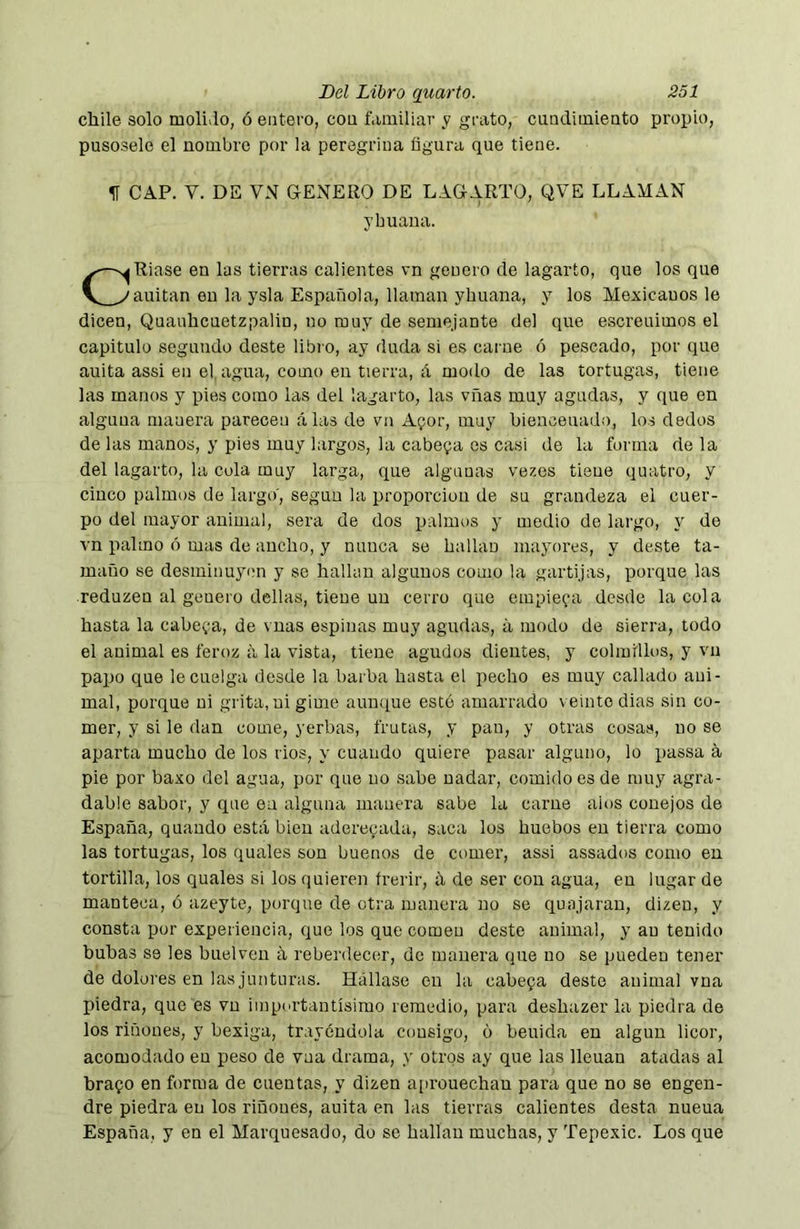 chile solo moli.lo, ó entero, con familiar y grato, cundimiento propio, pusosele el nombre por la peregrina figura que tiene. 1Í CAP. V. DE VN GENERO DE LAGARTO, QVE LLAMAN ybuana. CRiase en las tierras calientes vn genero de lagarto, que los que auitan en la ysla Española, llaman yhuana, y los Mexicanos le dicen, Quauhcuetzpalin, no muy de semejante del que escreuimos el capitulo segundo doste libro, ay duda si es carne ó pescado, por que auita assi en el. agua, como en tierra, á modo de las tortugas, tiene las manos y pies como las del lagarto, las vñas muy agudas, y que en alguna manera parecen alas de vn Apor, muy bieaceuado, los dedos de las manos, y pies muy largos, la cabera os casi de la forma de la del lagarto, la cola muy larga, que algunas vezes tiene quatro, y cinco palmos de largo', según la proporción de su grandeza el cuer- po del mayor animal, sera de dos palmos y medio de largo, y de vn palmo ó mas de ancho, y nunca se hallan mayores, y deste ta- maño se desminuyen y se hallan algunos como la gartijas, porque las reduzen al genero dellas, tiene un cerro que empieza desde la cola hasta la cabera, de vnas espinas muy agudas, a modo de sierra, todo el animal es feroz a la vista, tiene agudos dientes, y colmillos, y vn papo que le cuelga desde la barba hasta el pecho es muy callado aui- mal, porque ni grita, ui gime auu([ue esto amarrado veinte dias sin co- mer, y si le dan come, yerbas, frutas, y pan, y otras cosas, no se aparta mucho de los rios, y cuando quiere pasar alguno, lo passa á pie por baxo del agua, por que no sabe nadar, comido es de muy agra- dable sabor, y que en alguna manera sabe la carne alus conejos de España, quando está bien aderecada, saca los huebos en tierra como las tortugas, los quales son buenos de comer, assi assados como en tortilla, los quales si los quieren frerir, á de ser con agua, en lugar de manteca, ó azeyte, porque de otra manera no se quajaran, dizen, y consta por experiencia, que los que comen deste animal, y au tenido bubas se les buelven á reberdecer, de manera que no se pueden tener de dolores en las junturas. Hállase en la cabepa desto animal vna piedra, que es vn importantísimo remedio, para deshazer la piedra de los riñones, y bexiga, trayéndola consigo, o beuida en algún licor, acomodado en peso de vna drama, y otros ay que las lleuan atadas al brapo en forma de cuentas, y dizen aiirouechan para que no se engen- dre piedra en los riñoues, auita en las tierras calientes desta nueua España, y en el Marquesado, do se hallan muchas, y Tepexic. Los que