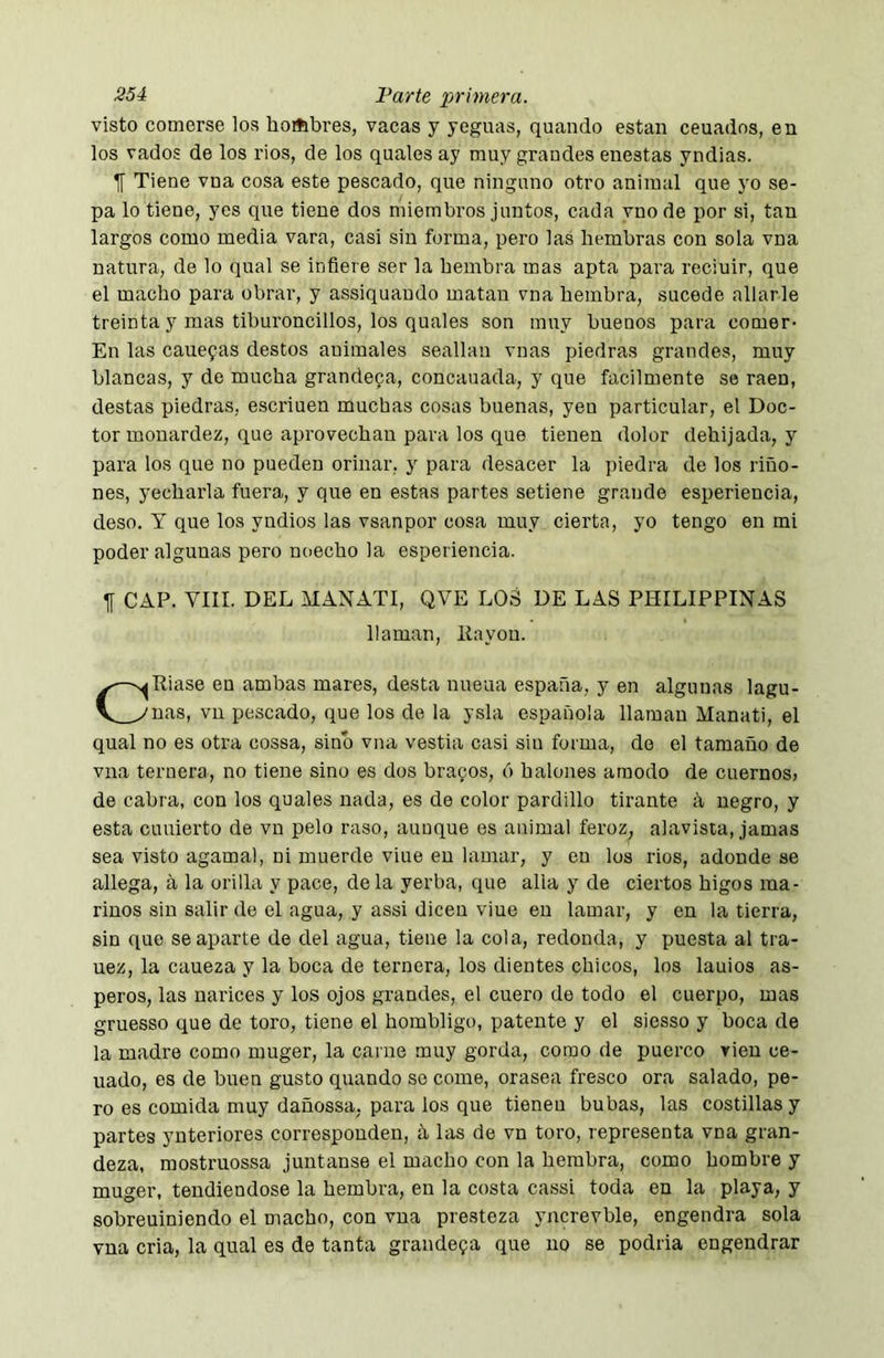 visto comerse los horíibres, vacas y yeguas, quando están ceuadns, en los vados de los ríos, de los quales ay muy grandes enestas yndias. f Tiene vna cosa este pescado, que ninguno otro animal que yo se- pa lo tiene, yes que tiene dos miembros juntos, cada vnode por si, tan largos como media vara, casi sin forma, pero las hembras con sola vna natura, de lo qual se infiere ser la hembra mas apta para reciuir, que el macho para obrar, y assiquaudo matan vna hembra, sucede aliarle treinta y mas tiburoncillos, los quales son muy buenos para comer- En las cauefas destos animales seallan vnas piedras grandes, muy blancas, y de mucha grandeva, concauada, y que fácilmente se raen, destas piedras, escriuen muchas cosas buenas, yen particular, el Doc- tor monardez, que aprovechan para los que tienen dolor dehijada, y para los que no pueden orinar, y para desácer la piedra de los riño- nes, yechai'la fuera, y que en estas partes setiene grande esperiencia, deso. T que los yndios las vsanpor cosa muy cierta, yo tengo en mi poder algunas pero noecho la esperiencia. If CAP. VIII. DEL MANATI, QVE LOS DE LAS PHILIPPINAS Piase en ambas mares, desta nueua españa, y en algunas lagu- nas, vu pescado, que los de la ysla española llaman Manati, el qual no es otra cossa, sino vna vestia casi sin forma, do el tamaño de vna ternera, no tiene sino es dos bracos, ó halones araodo de cuernosj de cabra, con los quales nada, es de color pardillo tirante á negro, y esta cuuierto de vn pelo raso, aunque es animal feroz, alavista, jamas sea visto agama!, ni muerde viue en lamar, y en los rios, adonde se allega, a la orilla y pace, déla yerba, que alia y de ciertos higos ma- rinos sin salir de el agua, y assi dicen viue en lamar, y en la tierra, sin que se aparte de del agua, tiene la cola, redonda, y puesta al tra- uez, la caueza y la boca de ternera, los dientes chicos, los lauios as- peros, las narices y los ojos grandes, el cuero de todo el cuerpo, mas gruesso que de toro, tiene el hombligo, patente y el siesso y boca de la madre como muger, la carne muy gorda, como de puerco vien ce- nado, es de buen gusto quando se come, orasen fresco ora salado, pe- ro es comida muy dañossa. para los que tienen bubas, las costillas y partes yuteriores corresponden, h las de vn toro, representa vna gran- deza. mostruossa juntanse el macho con la hembra, como hombre y muger, tendiéndose la hembra, en la costa cassi toda en la playa, y sobreuiniendo el macho, con vna presteza yncrevble, engendra sola vna cria, la qual es de tanta grandefa que no se podría engendrar llaman, liayon.