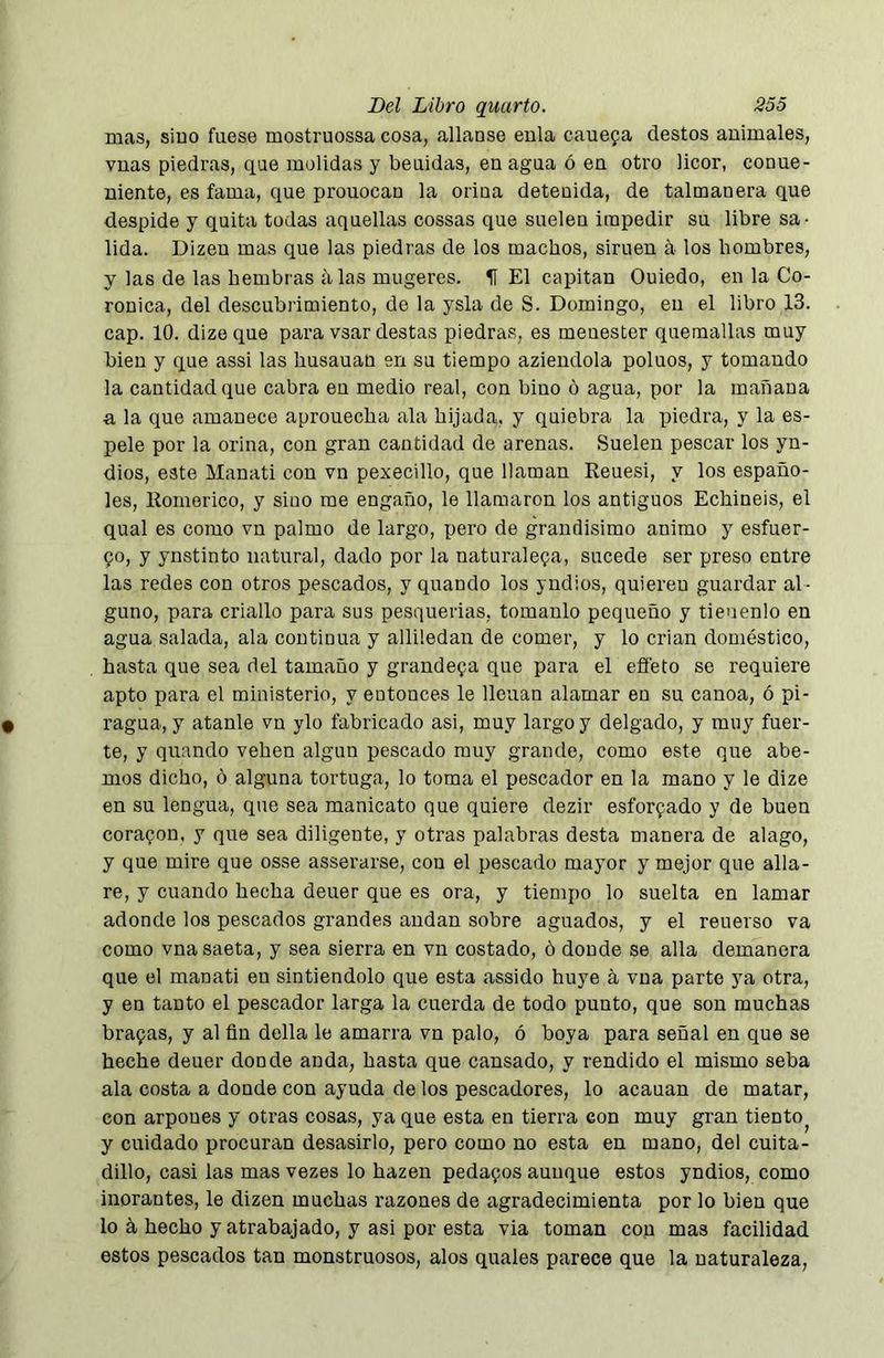 mas, siuo fuese mostruossa cosa, allanse eula cauefa destos animales, vuas piedras, que molidas y beuidas, enagua ó en otro licor, conue- niente, es fama, que prouocau la orina detenida, de talmanera que despide y quita todas aquellas cossas que suelen impedir su libre sa- lida. Dizen mas que las piedras de los machos, simen a los hombres, y las de las hembras alas mugeres. II El capitán Ouiedo, en la Co- ronica, del descubrimiento, de la ysla de S. Domingo, en el libro 13. cap. 10. dizeque para vsar destas piedras, es menester quemadas muy bien y que assi las liusauan en su tiempo aziendola poluos, y tomando la cantidad que cabra en medio real, con bino ó agua, por la mañana a la que amanece aprouecba ala hijada, y quiebra la piedra, y la es- pele por la orina, con gran cantidad de arenas. Suelen pescar los yn- dios, este Manatí con vn pexecillo, que llaman Reuesi, y los españo- les, Romerico, y siuo me engaño, le llamaron los antiguos Echineis, el qual es como vn palmo de largo, pero de grandísimo animo y esfuer- 90, y ynstinto natural, dado por la uaturale9a, sucede ser preso entre las redes con otros pescados, y quando los yndios, quieren guardar al- guno, para criallo para sus pesquerías, tomanlo pequeño y tieuenlo en agua salada, ala continua y allüedan de comer, y lo crian doméstico, hasta que sea del tamaño y grande9a que para el effeto se requiere apto para el ministerio, y entonces le llenan alamar en su canoa, ó pi- ragua, y atanle vn ylo fabricado asi, muy largo y delgado, y muy fuer- te, y quando vehen algún pescado muy grande, como este que abe- mos dicho, ó alguna tortuga, lo toma el pescador en la mano y le dize en su lengua, que sea manicato que quiere dezir esforQado y de buen corapon, y que sea diligente, y otras palabras desta manera de alago, y que mire que osse asserarse, con el pescado mayor y mejor que alia- re, y cuando hecha deuer que es ora, y tiempo lo suelta en lamar adonde los pescados grandes andan sobre aguados, y el reuerso va como vna saeta, y sea sierra en vn costado, ó donde se alia demanera que el manatí en sintiéndolo que esta assido huye á vna parte ya otra, y en tanto el pescador larga la cuerda de todo punto, que son muchas bra9as, y al fin della le amarra vn palo, ó boya para señal en que se heche deuer donde anda, hasta que cansado, y rendido el mismo seba ala costa a donde con ayuda de los pescadores, lo acauan de matar, con arpones y otras cosas, ya que esta en tierra con muy gran tiento^ y cuidado procuran desasirlo, pero como no esta en mano, del cuita- dillo, casi las mas vezes lo hazen peda9os aunque estos yndios, como inorantes, le dizen muchas razones de agradecimienta por lo bien que lo á hecho y atrabajado, y asi por esta via toman con mas facilidad estos pescados tan monstruosos, alos quales parece que la naturaleza.