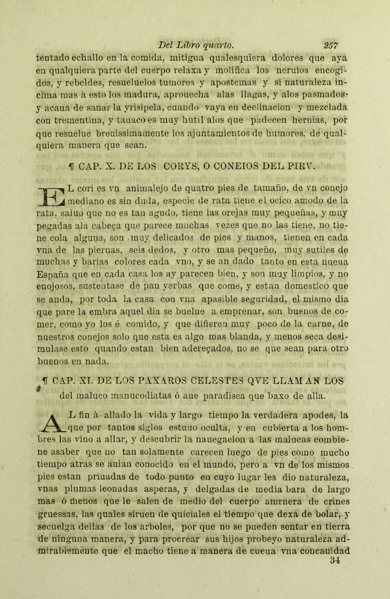 tentado echallo en la comida, mitigna qualesquiera dolores que aya en qualquiera parte del cuerpo relaxa y molifica los neruios encogi- dos, y rebeldes, resueluelos tumores y apostemas y si naturaleza in- clina mas a esto los madura, aprouecha alas llagas, y alos pasmados* y acaua de sanar la yrisipela, cuando vaya en declinación y mezclada con trementina, y tauacoes muy hutil alos que padecen hernias, por que resuelue breuissimamente los ajuntamientos de humores, de qual- quiera manera que sean. II CAP. X. DE LOS COllYS, O CONEJOS DEL PIKV. El cori es vn animalejo de quatro pies de tamaño, de vn conejo I mediano es sin duda, especie de rata tiene el ocico amodo de la rata, saiuo que no es tan agudo, tiene las orejas muy pequeñas, y muy pegadas ala cabera que parece muchas vezes que no las tiene, no tie- ne cola alguna, son .muy delicados de pies y manos, tienen en cada vna de las piernas, seis dedos, y otro mas pequeño, muy sutiles de muebas y barias colores cada vno, y se an dado tanto en esta nueua España que en cada casa los ay parecen bien, y sou muy limpios, y no enojosos, sustentase de pan yerbas que come, y están domestico que se anda, por toda la casa con vna apasible seguridad, el mismo dia que pare la embra aquel dia se buelue a empreñar, son buenos de co- mer, como yo los ó comido, y que difieren muy poco de la carne, de nuestros conejos solo que esta es algo mas blanda, y menos seca desi- mulase esto quando están bien aderezados, no se que sean para otro buenos en nada. II CAP. Xr. DE LOS PAXAROS CELESTES QVE LLAMAN LOS i del maluco manucodiatas ó aue paradisea que baxo de alia. L fin á aliado la vida y largo tiempo la verdadera apodes, la que por tantos siglos estimo oculta, y en cubierta a los hom- bres las vino a aliar, y descubrir la nauegacion a las malucas combie- ne asaber que no tan solamente carecen luego de pies como mucho tiempo atras se auiau conocido en el mundo, pero a vn de los mismos pies están priuadas de todo punto en cuyo lugar les dio naturaleza, vnas plumas leonadas ásperas, y delgadas de media bara de largo mas ó thenos que le salen de medio del cuerpo amrnera de crines gruessas, las quales simen de quiciales el tiempo que dexa de bolar, y secuelga dellas de los arboles, por que no se pueden sentar en tierra de ninguna manera, y para procrear sus hijos probeyo naturaleza ad- mirablemente que el macho tiene a manera de cueua vna concauidad