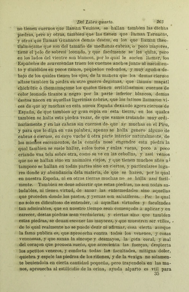 no tienen cuernos que llaman Veninos, se hallan también las dichas piedras, pero ay otras, también que las tienen que llaman Tarnacas, y otras que llaman Guanacos demas destos, en los que llaman theo- tlalmacame que son del tamaño de medianas cabras, o poco mayores, tiene el pelo de sobresi leonado, y que fácilmente se les quita, pero en los lados del vientre son blancos, por lo qual le suelen llamar, los Españoles de acaverendas traen los cuernos anchos junto al nacimien- to y díuididosen pocos ramos, pequeños redondos, y muy agudos de- bajo de los quales tienen los ojos, de la manera que los demas ciemos aliase también la piedra en otro genero degamas, que llaman manatí chichiltic 6 themamayame los quales tienen orribilissimos cuernos de color leonado tirante a negro por la parte inferior blancos, demas destos nacen en aquellas ligerimas cabras, que los latinos llamaron vi- ces de que ay muchas en esta nueua España dexando agora ciemos de España, de que también ay gran copia en esta tierra, en los quales también se halla esta piedra vezar, de que vamos tratando muy ordi- nariamente y en las cabras sin cuernos de- que ay muchas en el Piru, y para que lo diga en vna palabra, apenas so halla genero alguno de cabras ociemos, en cuyo vuche ú otra parte interior naturalmente, do los misiííos escrementos, de la comida nose engendre esta piedra la qual también se suele hallar, eulos toros y enlas vacas, poco a poco criando vna tela sobre otra, como se ve en las cebollas, y assi vemos que no se hallan sino en animales viejos, y que tienen muchos años ni tampoco se hallan en todas partes sino en ciertos, y particulares luga- res donde ay abundancia déla materia, de que se hazen, por lo qual en nuestra España, ni en otras tierras muchas no se halla assi fácil- mente. También so deue aduertir que estas piedras, no son todas sa- ludables, ni tienen virtud, de sanar las eulormedades sino aquellas que proceden donde los pastos, y yeruas son salutíferos. Por lo qual no solo es dificultoso de entender, si aquellas virtudes y facultades tan admirables, que en nuestro tiempo sean comentado á aplicar y en carecer, destas piedras sean verdaderas, y ciertas sino que también estas piedras, so deuau escoxer las mayores, y que muestren ser vtilcs, de lo qual realmente no se puedo dezir ni afirmar, cosa cierta aunque la fama publica es, que aprouecha contra todos los venenos, y cosas venenosas, y que sanan la sincope y desmayos, la gota coral, y mal del coraron que prouoca sueño, que acrecienta las tuercas, despierta los apetitos veneros, y conforta todas las facultades, mitigua dolor, quiebra y espele las piedras de los riñones, y de la vexiga no solamen- te beuiendola en cierta cantidad pequeña, pero trayendola en las ma- nos, aprouecha al esLilicidio de la orina, ayuda alparto es vtil para 35