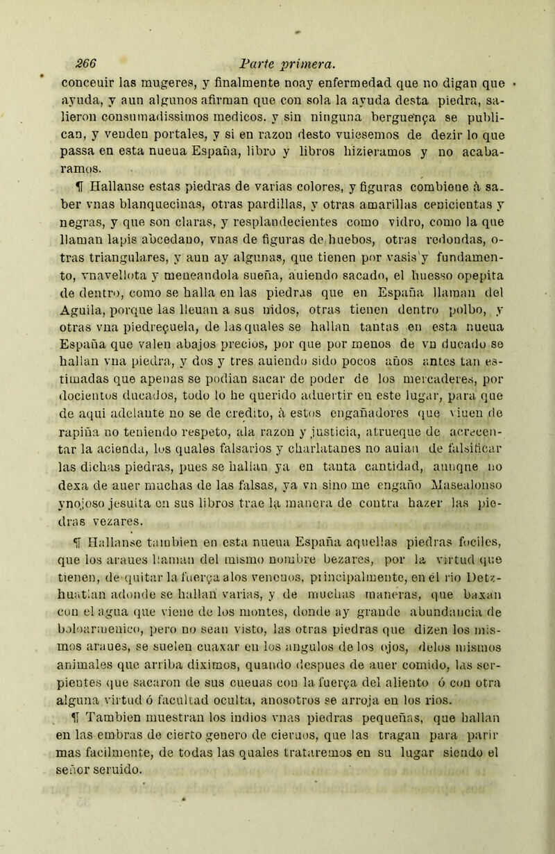 conceuir las mugeres, y finalmente noay enfermedad que no digan que ayuda, y aun algunos afirman que con sola la ayuda desta piedra, sa- lieron consuinadissimos médicos, y sin ninguna herguenfa se publi- can, y venden portales, y si en razón desto vuiesemos de dezir lo que passa en esta nueua España, libro y libros hizieramos y no acaba- ramos. 5Í Hallanse estas piedras de varias colores, y figuras combieue d sa- ber vnas blanquecinas, otras pardillas, y otras amarillas cenicientas y negras, y que son claras, y resplandecientes como vidro, como la que llaman lapis abcedano, vnas de figuras de huebos, otras redondas, o- tras triangulares, y aun ay algunas, que tienen por vasis'y fundamen- to, vnavellota y meneándola sueña, auiendo sacado, el buesso opepita de dentro, como se halla en las piedras que en España llaman del Aguila, porque las licúan a sus nidos, otras tienen dentro polbo, y otras vna piedrequela, de las quales se hallan tantas en esta nueua España que valen abajos precios, por que por menos de vn ducado se hallan vna piedra, y dos y tres auiendo sido pocos años antes tan es- timadas que apenas se podían sacar de poder de los mercaderes, por docieiitos ducados, todo lo he querido aduertir en este lugar, para que de aciui adelante no se de crédito, a estos engañadores que \iuende rapiña no teniendo respeto, ala razón y justicia, atrueque de acrecen- tar la acienda, los quales falsarios y charlatanes no auiau de falsificar las dichas piedras, pues se hallan ya en tanta cantidad, aunqne no dexa de auer muchas de las falsas, ya vn sino me engaño Aíasealonso ynqioso jesuíta en sus libros trae la manera de contra hazer las pie- dras vezares. «í Hallanse también en esta nueua España aquellas piedras fuciles, que lo.s araues llaman del mismo nombre bezares, por la virtud que tienen, de quitar la fuerga alos venenos, piincipalinentc, en él rio Detz- huatían adonde se hallan varias, y de muchas maneras, que baxan con el agua que viene de los montes, donde ay grande abundancia de boloarmenico, pero no sean visto, las otras piedras que dizen los mis- mos araues, se suelen cuaxar en los ángulos de los ojos, délos mismos animales que arriba diximos, quando después de auer comido, las ser- pientes (jue sacaron de sus cueuas con la fuerga del aliento ó con otra alguna virtud ó facultad oculta, anosotros se arroja en los rios. II También muestran los indios vnas piedras pequeñas, que hallan en las embras de cierto genero de ciemos, que las tragan para parir mas fácilmente, de todas las quales trataremos en su lugar siendo el señor sentido.