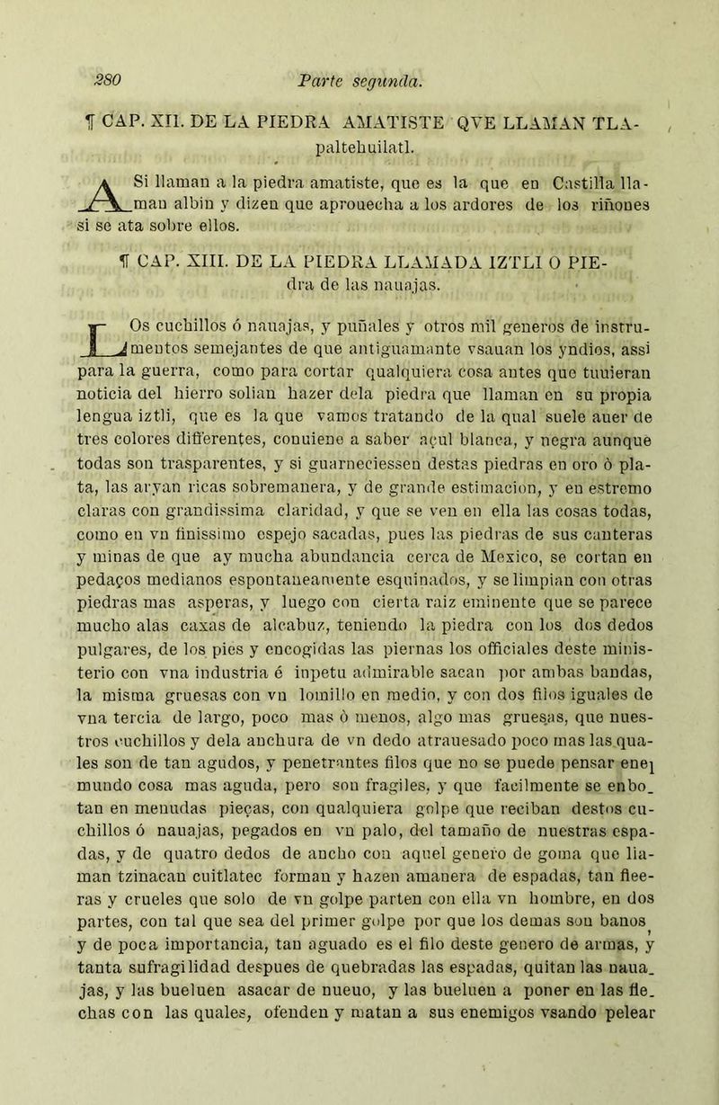 í CAP. XII. DE LA PIEDRA AMATISTE QVE LLAilAN TLA- paltehuilatl. A Si llaman a la piedra amatiste, que es la que en mau albín y dizen que aprouecha a los ardores de si se ata sobre ellos. Castilla Ha- los riñones ir CAP. XIII. DE LA PIEDRA LLAMADA IZTLI 0 PIE- dra de las nauajas. |- Os cuchillos ó nauaja.s, y puñales y otros mil í^eneros de instru- J Jmeutos semejantes de que antiguamante vsauan los yndios, assi para la guerra, como para cortar qualquiera cosa antes que tuuieran noticia del hierro solian bazer déla piedra que llaman en su propia lengua iztli, que es la que vamos tratando de la qual suele auer de tres colores diflerentes, couuieno a saber acul blanca, y negra aunque todas son trasparentes, y si guarneciesseu destas piedras en oro ó pla- ta, las aryan ricas sobremanera, y de grande estimación, y en e.stremo claras con grandissima claridad, y que se ven en ella las cosas todas, como eu vu ünissiino espejo sacadas, pues las piedras de sus canteras y minas de que ay mucha abundancia cerca de Mexico, so cortan en pedamos medianos espontáneamente esquinados, y se limpian con otras piedras mas ásperas, y luego con cierta raíz eminente que se parece mucho alas caxas de alcabuz, teniendo la piedra con los dos dedos pulgares, de los pies y encogidas las piernas los officiales deste minis- terio con vna industria ó inpetu admirable sacan ]ior ambas bandas, la misma gruesas con vn lomillo en medio, y con dos filos iguales de vna tercia do largo, poco mas o menos, algo mas gruesas, que nues- tros cuchillos y déla anchura de vn dedo atrauesado poco mas las qua- les son de tan agudos, y penetrantes filos que no se puede pensar enej mundo cosa mas aguda, pero sou frágiles, y que fácilmente se enbo. tan en menudas plecas, con qualquiera golpe que reciban destos cu- chillos ó nauajas, pegados en vu palo, del tamaño de nuestras espa- das, y de quatro dedos de ancho con aquel genero de goma que lla- man tzinacan cuitlatec forman y hazen amanera de espadas, tan flee- ras y crueles que solo de vu golpe parten con ella vn hombre, en dos partes, con tal que sea del primer golpe por que los demas son baños y de poca importancia, tan aguado es el filo deste genero de armas, y tanta sufragilidad después de quebradas las espadas, quitan las ñaua, jas, y las bueluen asacar de nueuo, y las bueluen a poner en las fie. chascón las quales, ofenden y matan a sus enemigos vsando pelear