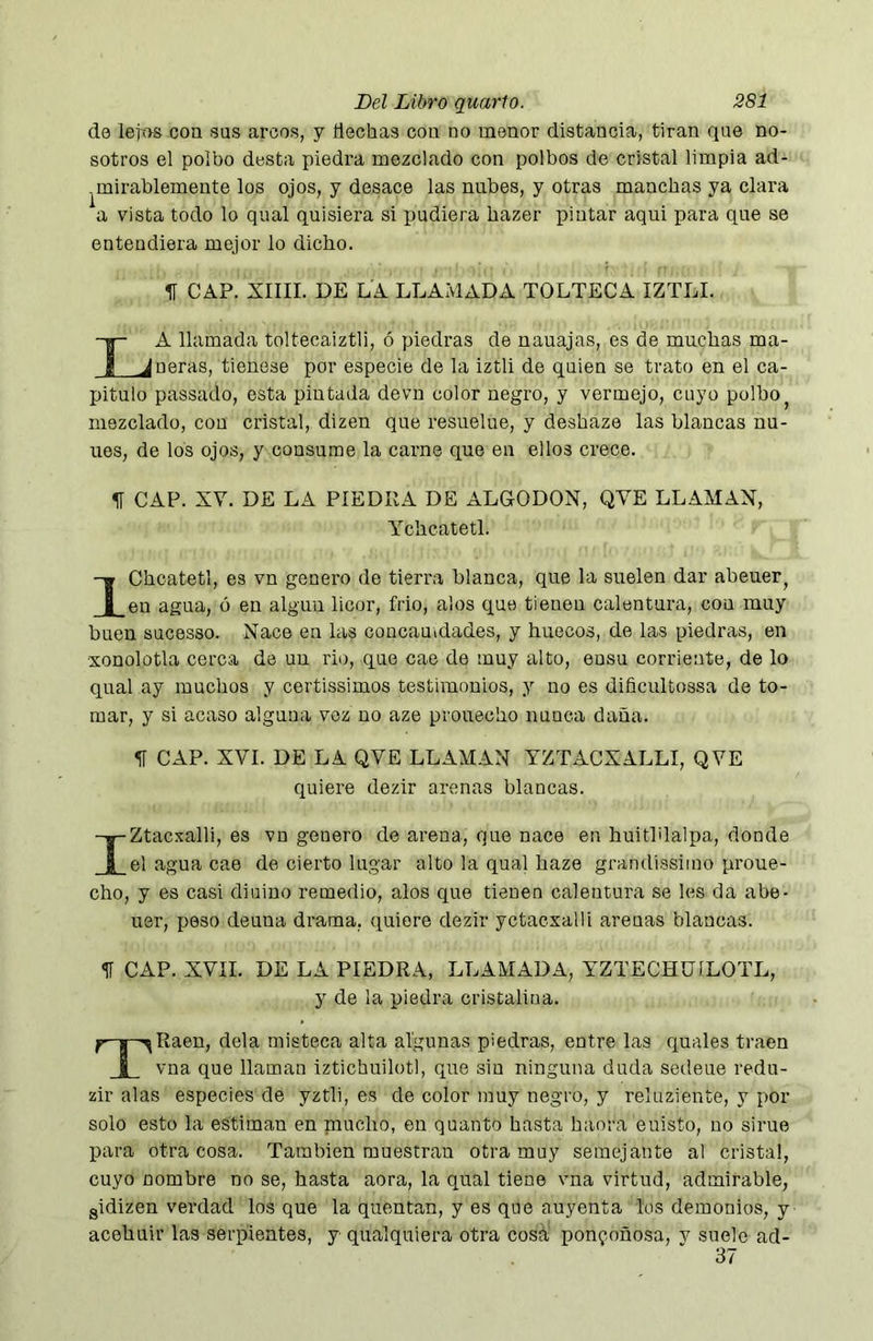 de lejos con sus arcos, y Hechas con no menor distancia, tiran que no- sotros el polbo desta piedra mezclado con polbos de cristal limpia ad- .mirablemente los ojos, y desace las nubes, y otras manchas ya clara a vista todo lo qual quisiera si pudiera hazer i^intar aqui para que se entendiera mejor lo dicho. H CAP. XIIII. DE LA LLAMADA TOLTECA IZTLI. La llamada toltecaiztli, ó piedras de nauajas, es de muchas ma- neras, tienese por especie de la iztli de quien se trato en el ca- pitulo passado, esta pintada devn color negro, y vermejo, cuyo polbo^ mezclado, con cristal, dizen que resuelue, y deshaze las blancas nu- ues, de los ojos, y consume la carne que en ellos crece. II CAP. XV. DE LA PIEDRA DE ALGODON, QVE LLAMAN, Ychcatetl. IChcatetl, es vn genero de tierra blanca, que la suelen dar abeuer^ en agua, ó en algún licor, frió, alos que tienen calentura, con muy buen sucesso. Nace en las concauidades, y huecos, de las piedras, en xonolotla cerca de un rio, que cae de muy alto, ensu corriente, de lo qual ay muchos y certissimos testimonios, y no es dificultossa de to- mar, y si acaso alguna voz no aze prouecho nunca daña. <í[ CAP. XVI. DE LA QVE LLAMAN YZTACXALLI, QVE quiere dezir arenas blancas. IZtacxalli, es vn genero de arena, que nace en huitblalpa, donde el agua cae de cierto lugar alto la qual haze grandissimo proue- cho, y es casi diuino remedio, alos que tienen calentura se les da abe- uer, peso deuna drama, quiere dezir yctacxalli arenas blancas. 1f CAP. XVII. DE LA PIEDRA, LLAMADA, YZTECHÜÍLOTL, y de la piedra cristalina. TRaen, déla misteca alta algunas piedras, entre las quales traen vna que llaman iztichuilotl, que sin ninguna duda sedeue redu- zir alas especies de yztli, es de color muy negro, y reluziente, y por solo esto la estiman en niucho, en quanto hasta haora euisto, no sirue p)ara otra cosa. También muestran otra muy semejante al cristal, cuyo nombre no se, hasta aora, la qual tiene vna virtud, admirable, gidizen verdad los que la quentan, y es que auyenta los demonios, y acehuir las serpientes, y qualquiera otra cosá,' ponzoñosa, v suele ad- 37
