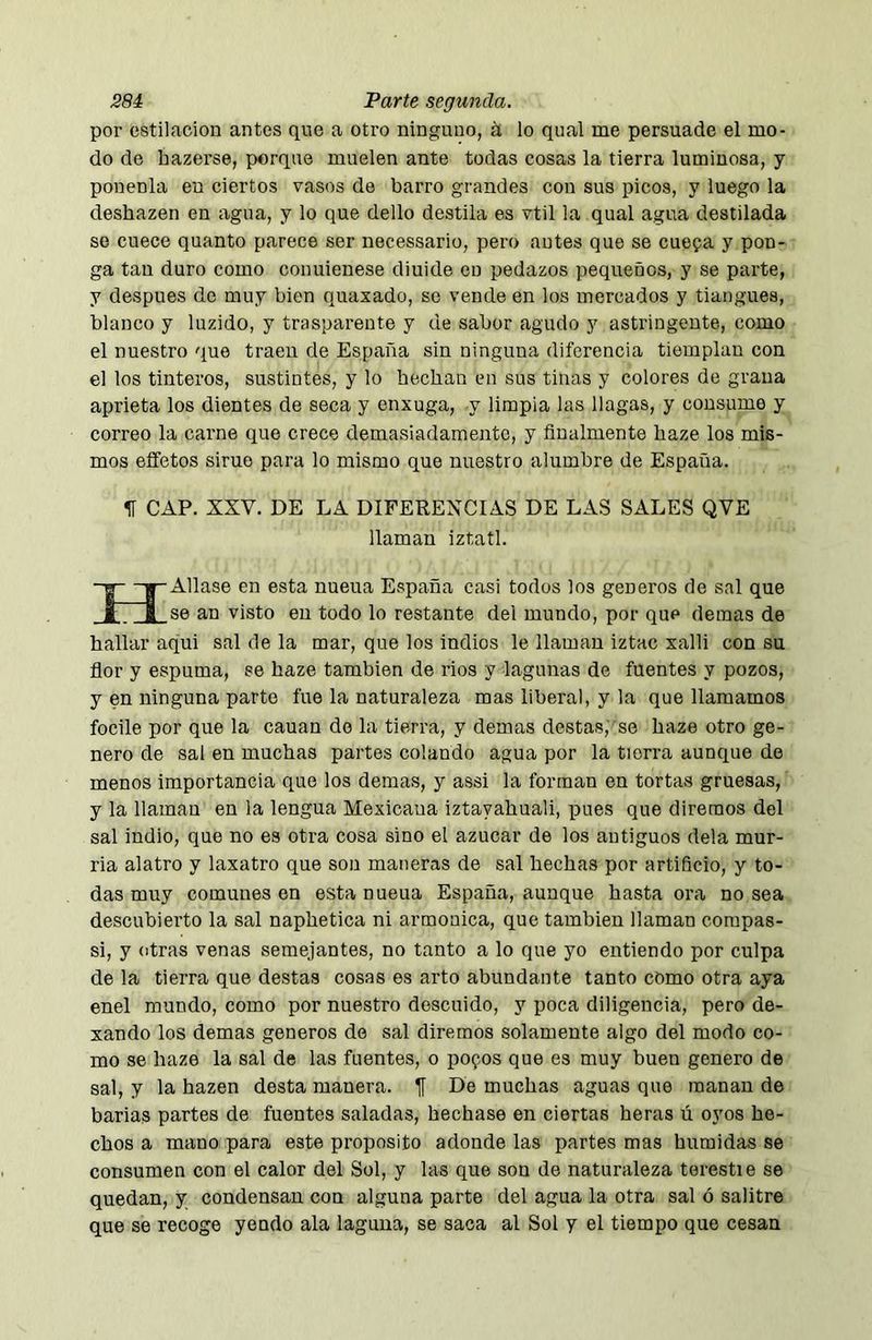 por estilación antes que a otro ninguno, á lo qual me persuade el mo- do de hazerse, porque muelen ante todas cosas la tierra luminosa, y ponenla en ciertos vasos de barro grandes con sus picos, y luego la deshazen en agua, y lo que dello destila es vtil la qual agua destilada se cuece quanto parece ser necessario, pero antes que se cuepa y pon- ga tan duro como conuienese diuide en pedazos pequeños, y se parte, y después de muy bien quaxado, so vende en los mercados y tiangues, blanco y luzido, y trasparente y de sabor agudo y astringente, como el nuestro que traen de España sin ninguna diferencia tiemplan con el los tinteros, sustintes, y lo bochan en sus tinas y colores de grana aprieta los dientes de seca y enxuga, y limpia las llagas, y consume y correo la carne que crece demasiadamente, y finalmente haze los mis- mos eífetos sime para lo mismo que nuestro alumbre de España. CAP. XXV. DE LA DIFERENCIAS DE LAS SALES QVE llaman iztatl. -g—^Aliase en esta nueua España casi todos los géneros de sal que t i se an visto en todo lo restante del mundo, por que demas de hallar aqui sal de la mar, que los indios le llaman iztac xalli con su flor y espuma, se haze también de rios y lagunas de fuentes y pozos, y en ninguna parte fue la naturaleza mas liberal, y la que llamamos focile por que la cauan do la tierra, y demas destas,'se haze otro ge- nero de sal en muchas partes colando agua por la tierra aunque de menos importancia que los demas, y assi la forman en tortas gruesas, y la llaman en la lengua Mexicana iztayahuali, pues que diremos del sal indio, que no es otra cosa sino el azúcar de los antiguos déla mur- ria alatro y laxatro que son maneras de sal hechas por artificio, y to- das muy comunes en esta nueua España, aunque hasta ora no sea descubiei’to la sal naphetica ni armónica, que también llaman compas- si, y otras venas semejantes, no tanto a lo que yo entiendo por culpa de la tierra que destas cosas es arto abundante tanto como otra aya enel mundo, como por nuestro descuido, y poca diligencia, pero de- xando los demas generes de sal diremos solamente algo del modo co- mo se haze la sal de las fuentes, o pofos que es muy buen genero de sal, y la hazen desta manera, jj De muchas aguas que manan de barias partes de fuentes saladas, hechase en ciertas heras ú oyos he- chos a mano para este proposito adonde las partes mas húmidas se consumen con el calor del Sol, y las que son de naturaleza terestie se quedan, y condensan con alguna parte del agua la otra sal ó salitre que se recoge yendo ala laguna, se saca al Sol y el tiempo que cesan