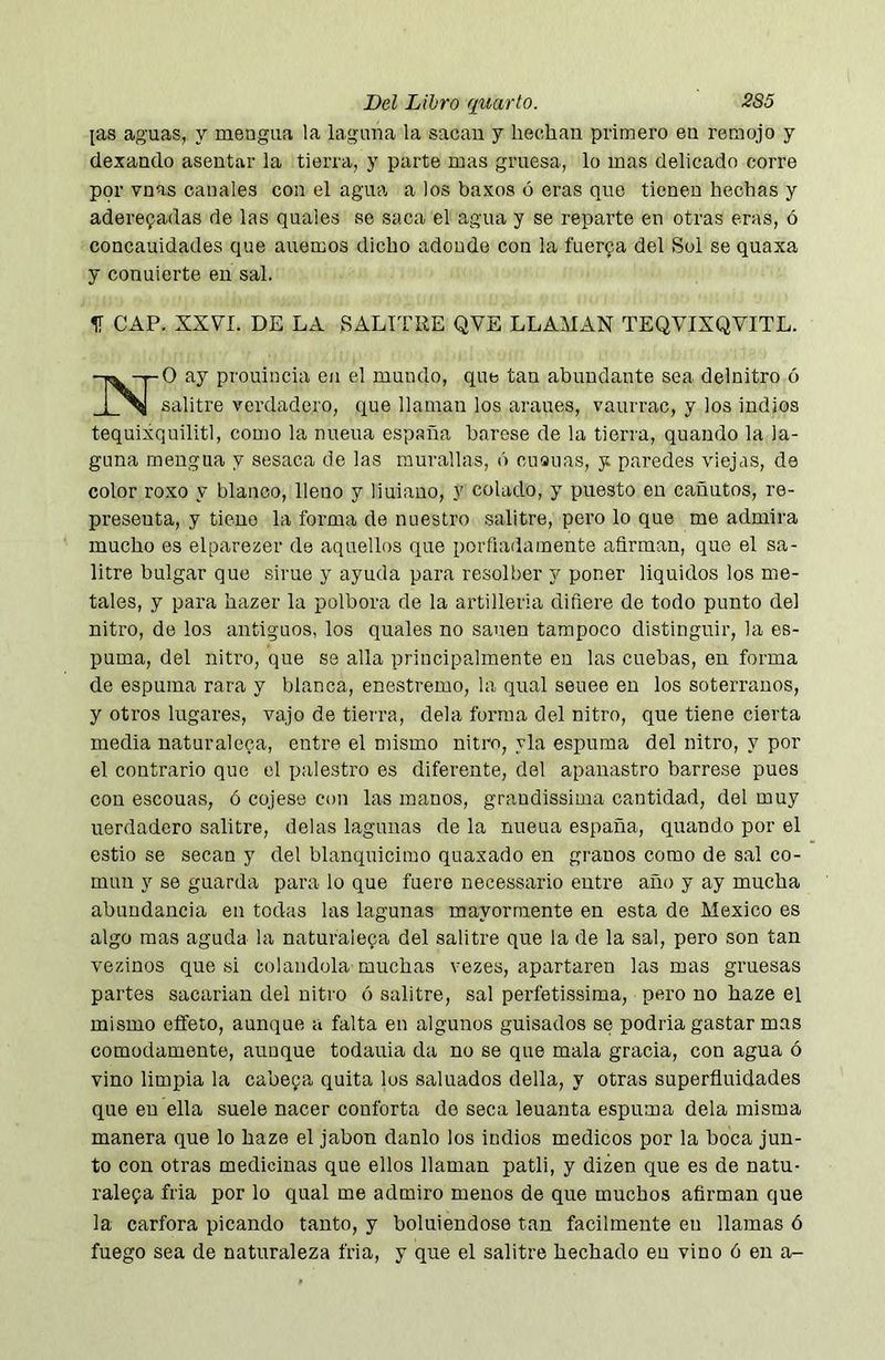 [as aguas, y mengua la laguna la sacan y hechan primero en remojo y dexando asentar la tierra, y parte mas gruesa, lo mas delicado corre por vnas canales con el agua a los baxos ó eras que tienen hechas y aderezadas de las quales se saca el agua y se reparte en otras eras, ó concauidades que auemos dicho adonde con la tuerca del Sol se quaxa y conuierte en sal. IT CAP. XXVI. DE LA SALITRE QVE LLAMAN TEQVIXQVITL. ay prouineia en el mundo, que tan abundante sea delnitro ó _i_%l salitre verdadero, que llaman los arañes, vaurrac, y los indios tequixquilitl, como la nueua españa barese de la tierra, quando la la- guna mengua y sesaca de las murallas, ó cuauas, y paredes viejas, de color ro.xo y blanco, lleno y liuiauo, y colado, y puesto en cañutos, re- presenta, y tiene la forma de nuestro salitre, pero lo que me admira mucho es elparezer de aquellos que porfiadamente afirman, que el sa- litre bulgar que sime y ayuda para resolber y poner liquides los me- tales, y para hazer la polbora de la artillería difiere de todo punto del nitro, de los antiguos, los quales no sanen tampoco distinguir, la es- puma, del nitro, que se alia principalmente en las cuebas, en forma de espuma rara y blanca, enestremo, la qual seuee en los soterranos, y otros lugares, vajo de tierra, déla forma del nitro, que tiene cierta media naturaleza, entre el mismo nitro, yla espuma del nitro, y por el contrario que el palestro es diferente, del apanastro bárrese pues con escouas, ó cojese con las manos, graudissima cantidad, del muy uerdadero salitre, délas lagunas de la nueua españa, quando por el estio se secan y del blanquicimo quaxado en granos como de sal co- mún y se guarda para lo que fuere necessario entre año y ay mucha abundancia en todas las lagunas mayormente en esta de Mexico es algo mas aguda la naturaleza del salitre que la de la sal, pero son tan vezinos que si colándola muchas vezes, apartaren las mas gruesas partes sacarían del nitro ó salitre, sal perfetissima, pero no haze el mismo efleto, aunque a falta en algunos guisados se podría gastar mas cómodamente, aunque todauia da no se que mala gracia, con agua ó vino limpia la cabeza quita los saluados della, y otras superñuidades que en ella suele nacer conforta de seca leuanta espuma déla misma manera que lo haze el jabón danlo los indios medicos por la boca jun- to con otras medicinas que ellos llaman patli, y dizen que es de natu- raleza fria por lo qual me admiro menos de que muchos afirman que la canfora picando tanto, y boluiendose tan fácilmente en llamas ó fuego sea de naturaleza fria, y que el salitre hechado en vino ó en a-