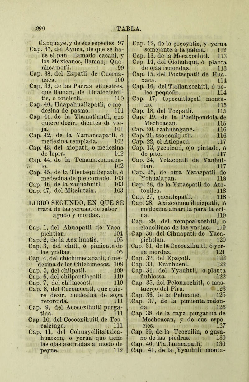 tlanquaye, y de sus especies. 97 Cap. 37, del Ayuca, de que se ha- ce el pan, llaruado cacaui, y los Mexicanos, llaman, Qua- uhcamotli. 99 Cap. 38, del Ezpatli de Cuerna- uaca. 100 Cap, 39, de las Parras siluestres, que llaman, de Hualchichil- tic, o totolotli. 100 Cap. 40, Huapahualizpatli, o me- dezina de pasmo. 101 Cap. 41, de la Ylamatlantli, que quiere dezir, dientes de vie- ja., 101 Cap. 42, de la Tamancapatli, ó medezina templada. 102 Cap. 43, del xiopatli, o medezina de lepra. 102 Cap. 44, de la Tenamaznanapa- lo. 102 Cap. 45, de la Tlectequilispatli, ó medecina de pie cortado. 103 Cap. 46, de la xaquahuitl. 103 Cap. 47, del Mitziiitzin. 103 LIBRO SEGUNDO, EN QUE SE trata de las yeruas, de sabor agudo y mordaz. Cap. 1, del Ahuapatli de Taca- pichtlau. 104 Cap. 2, de la Acxihuatic. 105 Cap. 3, del chilli, ó pimienta de las yndias. 105 Cap. 4, del chichimecapatli, ó me- dezina de los Chicliimecos. 108 Cap. 5, del chilpatli. 109 Cap. 6, del chilpantla^olli. 110 Cap. 7, del chilmecatl. 110 Cap. 8, del Cocomecatl, que quie- re dezir, medezina de soga retorcida. 111 Cap. 9, del Acocoxihuitl purga- tiua. 111 Cap. 10, del Cococxihuitl de Teo- calzingo. 111 Cap. 11, del Cobuayellitzitzica- huatzon, o yerna que tiene las ojas aserradas a modo de peyne. 112 Cap. 12, de la qo^oyatic, y yerna semejante á la palma. 112 Cap. 13, de la Mecaxochitl. 113 Cap. 14, del Ololiuhqui, ó planta de ojas redondas. 113 Cap. 15, del Poztecpatli de Hua- xaca. 114 Cap. 16, del Tlallanxochitl, ó po- leo pequeño. 114 Cap. 17, tepecuitlapotl monta- no. 115 Cap. 18, del Tozpatli. 115 Cap. 19, de la Phelipondola de Mechoacan. 115 Cap. 20, tzahuengane. 116 Cap. 21, tzoncuilpatli. 116 Cap. 22, el Atlepacli. 117 Cap. 13, yzcuicuil, ojo pintado, ó de pito. 117 Cap. 24, Tztacpatli de Yanhui- tian. 117 Cap. 25, de otra Yztacpatli de Yohualapan. 118 Cap. 26, de la Yztacpatli de Ato- tonilco. 118 Cap. 27, ^acatlepatli. 118 Cap. 28, Axixcohuacihuizpatli, ó medezina amarilla para la ori- na. 119 Cap. 29, del xempoalxochitl, o clauelliuas de las yndias. 119 Cap. 30, del Cihuapatli de Yaca- pichtlau. 120 Cap. 31, de la Cococxihuitl, ó yer- na mordaz. 121 Cap. 32, del Epaqotl. • 122 Cap. 33, Eranhueni. 122 Cap. 34, del Yyauhtli, o planta ñublossa. 122 Cap. 35, del Pelonxochitl, o mas- tuerco del Piru. 123 Cap. 36, de la Pehuame. 125 .Cap. 37, de la pimienta redon- da. 126 Cap. 38, de la rayz purgatiua de Mechoacan, y de sus espe- cies. 127 Cap. 39, de la Teocuilin, o gusa- no de las piedras. 130 Cap. 40, Tlatlauhcapatli. 130 Cap. 41, de la .Yyauhtli monta-
