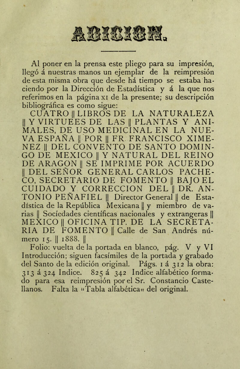 Al poner en la prensa este pliego para su impresión, llegó á nuestras manos un ejemplar de la reimpresión de esta misma obra que desde há tiempo se estaba ha- ciendo por la Dirección de Estadística y á la que nos referimos en la página xi de la presente; su descripción bibliográfica es como sigue; CUATRO II LIBROS DE LA NATURALEZA II Y VIRTUEES DE LAS || PLANTAS Y ANT MALES, DE USO MEDICINAL EN LA NUE- VA ESPAÑA II POR II FR FRANCISCO XIME- NEZ II DEL CONVENTO DE SANTO DOMIN- GO DE MEXICO II Y NATURAL DEL REINO DE ARAGON || SE IMPRIME POR ACUERDO II DEL SEÑOR GENERAL CARLOS PACHE- CO. SECRETARIO DE FOMENTO || BAJO EL CUIDADO Y CORRECCION DEL || DR. AN- TONIO PEÑAFIEL II Director General || de Esta- dística de la República Mexicana || y miembro de va- rias II Sociedades científicas nacionales y extrangeras || MEXICO II OFICINA TIP. DE LA SECRETA- RIA DE FOMENTO || Calle de San Andrés nú- mero 15. II 1888. II Folio: vuelta cíela portada en blanco, pág. V y VI Introducción; siguen facsímiles de la portada y grabado del Santo déla edición original. Págs. i á 312 la obra: 313 0324 Indice. 825 á 342 Indice alfabético forma- do para esa reimpresión por el Sr. Constancio Caste- llanos. Falta la Tabla alfabétican del original.