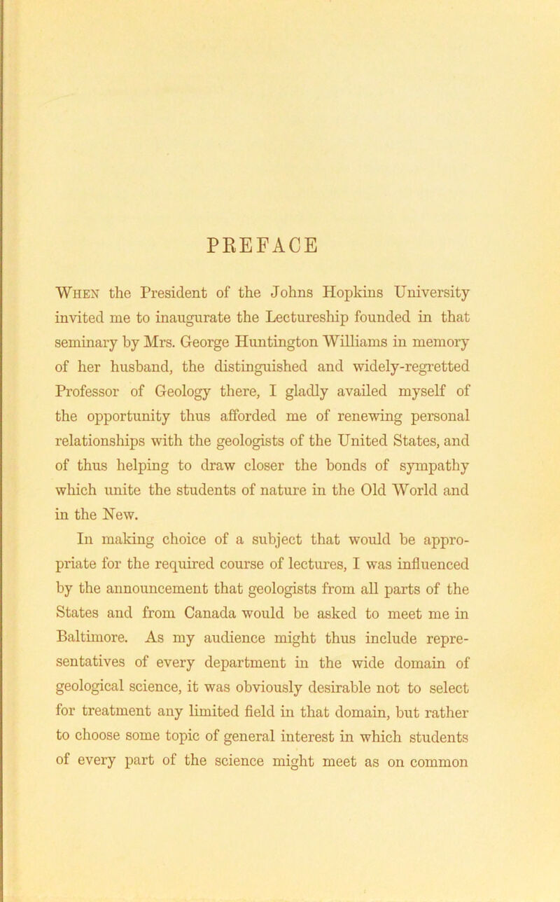 PREFACE Whex the President of the Johns Hopkins University invited me to inaugurate the Lectureship founded in that seminary by Mrs. George Huntington Williams in memory of her husband, the distinguished and widely-regretted Professor of Geology there, I gladly availed myself of the opportunity thus afforded me of renewing personal relationships with the geologists of the United States, and of thus helping to draw closer the bonds of sympathy which unite the students of nature in the Old World and in the New. In making choice of a subject that would be appro- priate for the required course of lectures, I was influenced by the announcement that geologists from aU parts of the States and from Canada would be asked to meet me in Baltimore. As my audience might thus include repre- sentatives of every department in the wide domain of geological science, it was obviously desirable not to select for treatment any limited field in that domain, but rather to choose some topic of general interest in which students of every part of the science might meet as on common