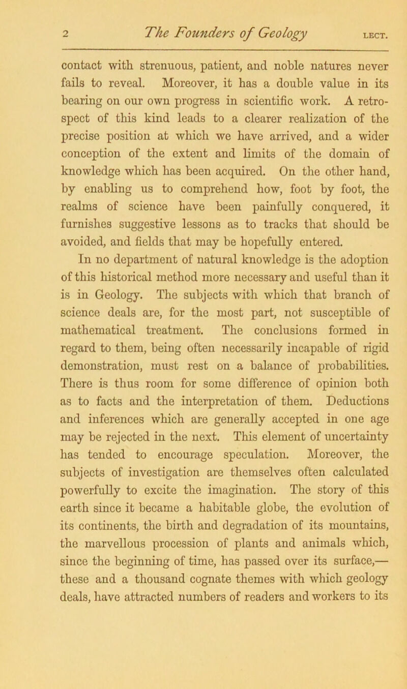 contact with strenuous, patient, and noble natures never fails to reveal. Moreover, it has a double value in its bearing on our own progress in scientific work. A retro- spect of this kind leads to a clearer realization of the precise position at which we have arrived, and a wider conception of the extent and limits of the domain of knowledge which has been acquired. On the other hand, by enabling us to comprehend how, foot by foot, the realms of science have been painfully conquered, it furnishes suggestive lessons as to tracks that should be avoided, and fields that may be hopefully entered. In no department of natural knowledge is the adoption of this historical method more necessary and useful than it is in Geology. The subjects with which that branch of science deals are, for the most part, not susceptible of mathematical treatment. The conclusions formed in regard to them, being often necessarily incapable of rigid demonstration, must rest on a balance of probabilities. There is thus room for some difference of opinion both as to facts and the interpretation of them. Deductions and inferences which are generally accepted in one age may be rejected in the next. This element of uncertainty has tended to encourage speculation. Moreover, the subjects of investigation are themselves often calculated powerfully to excite the imagination. The story of this earth since it became a habitable globe, the evolution of its continents, the birth and degradation of its mountains, the marvellous procession of plants and animals which, since the beginning of time, has passed over its surface,— these and a thousand cognate themes with which geology deals, have attracted numbers of readers and workers to its