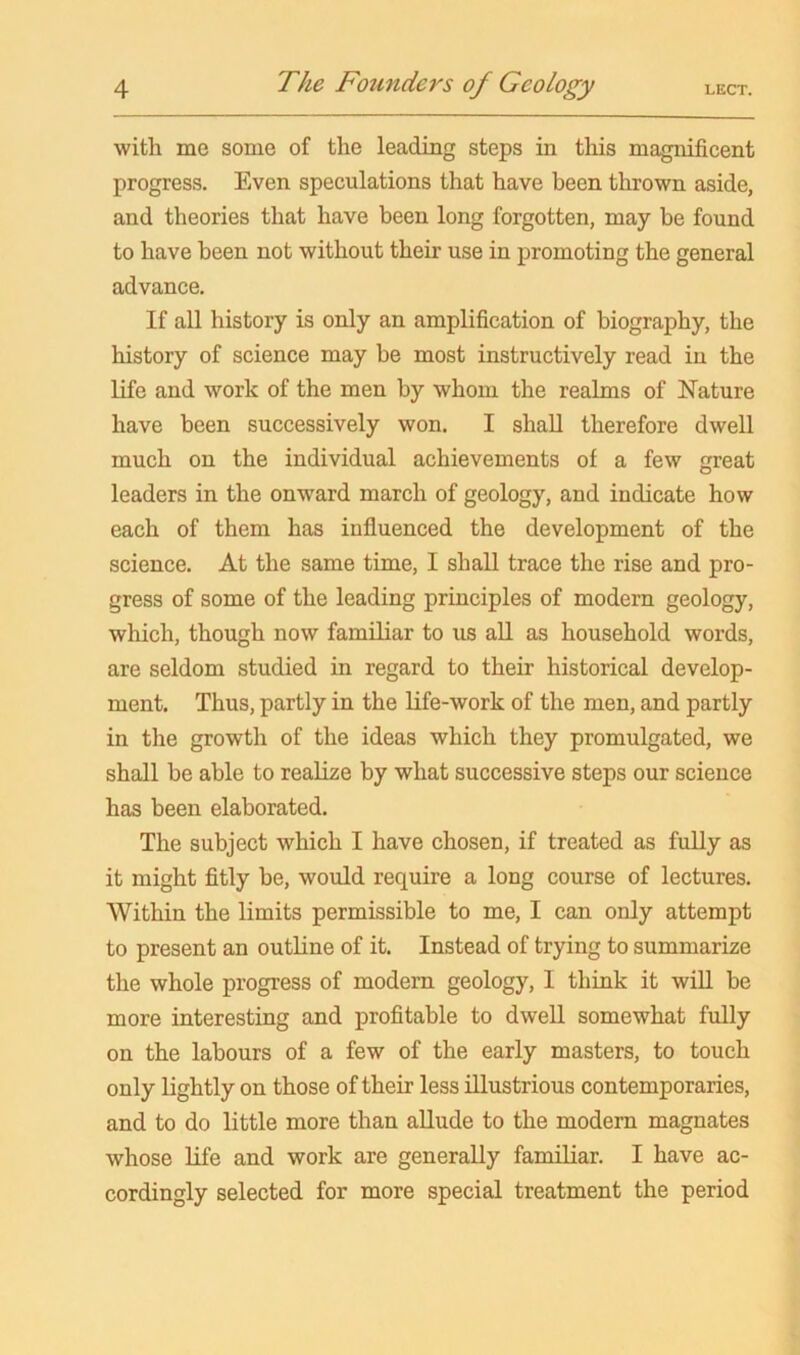 with me some of the leading steps in this magnificent progress. Even speculations that have been thrown aside, and theories that have been long forgotten, may be found to have been not without their use in promoting the general advance. If all history is only an amplification of biography, the history of science may be most instructively read in the life and work of the men by whom the realms of Nature have been successively won. I shall therefore dwell much on the individual achievements of a few great leaders in the onward march of geology, and indicate how each of them has influenced the development of the science. At the same time, I shall trace the rise and pro- gress of some of the leading principles of modern geology, which, though now familiar to us all as household words, are seldom studied in regard to their historical develop- ment. Thus, partly in the Life-work of the men, and partly in the growth of the ideas which they promulgated, we shall be able to realize by what successive steps our science has been elaborated. The subject which I have chosen, if treated as fully as it might fitly be, would require a long course of lectures. Within the limits permissible to me, I can only attempt to present an outline of it. Instead of trying to summarize the whole progress of modern geology, I think it will be more interesting and profitable to dwell somewhat fully on the labours of a few of the early masters, to touch only lightly on those of their less illustrious contemporaries, and to do little more than allude to the modem magnates whose life and work are generally familiar. I have ac- cordingly selected for more special treatment the period