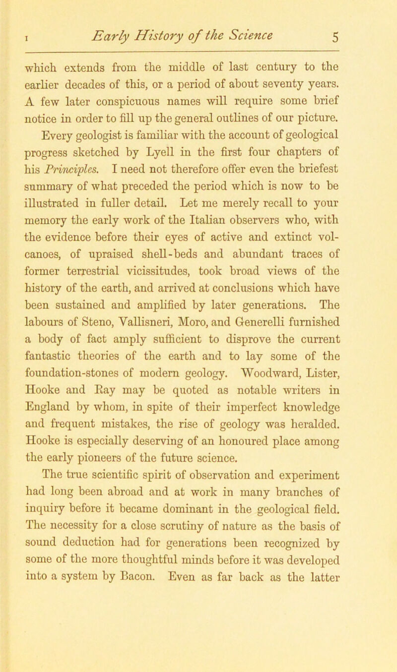 which extends from the middle of last century to the earlier decades of this, or a period of about seventy years. A few later conspicuous names will require some brief notice in order to fill up the general outlines of our picture. Every geologist is familiar with the account of geological progress sketched by Lyell in the first four chapters of his PriThciflcs. I need not therefore offer even the briefest summary of what preceded the period which is now to be illustrated in fuller detail. Let me merely recall to your memory the early work of the Italian observers who, with the evidence before their eyes of active and extinct vol- canoes, of upraised shell-beds and abundant traces of former terrestrial vicissitudes, took broad views of the history of the earth, and arrived at conclusions which have been sustained and amplified by later generations. The labours of Steno, Vallisneri, Moro, and GenerelH furnished a body of fact amply sufficient to disprove the current fantastic theories of the earth and to lay some of the foundation-stones of modern geology. Woodward, Lister, Hooke and Eay may be quoted as notable writers in England by whom, in spite of their imperfect knowledge and frequent mistakes, the rise of geology was heralded. Hooke is especially deserving of an honoured place among the early pioneers of the future science. The true scientific spirit of observation and experiment had long been abroad and at work in many branches of inquiry before it became dominant in the geological field. The necessity for a close scrutiny of nature as the basis of sound deduction had for generations been recognized by some of the more thoughtful minds before it was developed into a system by Bacon. Even as far back as the latter