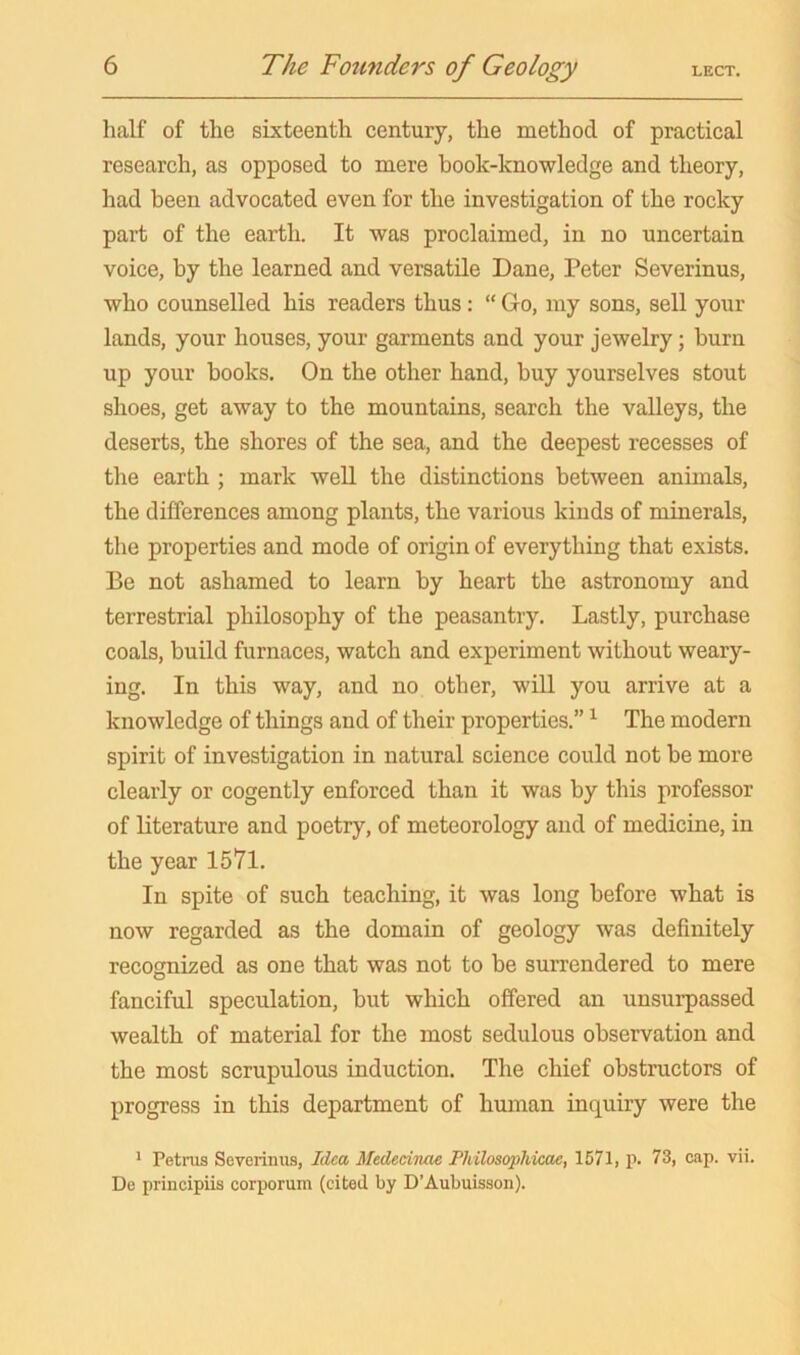 half of the sixteenth century, the method of practical research, as opposed to mere book-knowledge and theory, had been advocated even for the investigation of the rocky part of the earth. It was proclaimed, in no uncertain voice, by the learned and versatile Dane, Peter Severinus, who counselled his readers thus: “ Go, my sons, sell your lands, your houses, your garments and your jewelry; burn up your books. On the other hand, buy yourselves stout shoes, get away to the mountains, search the valleys, the deserts, the shores of the sea, and the deepest recesses of the earth ; mark well the distinctions between animals, the differences among plants, the various kinds of minerals, the properties and mode of origin of everything that exists. Be not ashamed to learn by heart the astronomy and terrestrial philosophy of the peasantry. Lastly, purchase coals, build furnaces, watch and experiment without weary- ing. In this way, and no other, will you arrive at a knowledge of things and of their properties.” The modern spirit of investigation in natural science could not be more clearly or cogently enforced than it was by this professor of literature and poetry, of meteorology and of medicine, in the year 1571. In spite of such teaching, it was long before what is now regarded as the domain of geology was definitely recognized as one that was not to be surrendered to mere fanciful speculation, but which offered an unsurpassed wealth of material for the most sedulous observation and the most scrupulous induction. The chief obstructors of progress in this department of human inquiry were the * Petrus Severinus, Idea Medednae Philosophicae, 1571, p. 73, cap. vii. De principiis corporum (cited by D’Aubuisson).