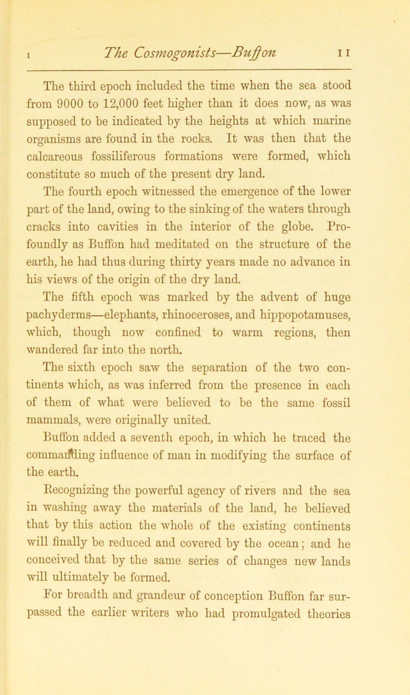The third epoch included the time when the sea stood from 9000 to 12,000 feet higher than it does now, as was supposed to be indicated by the heights at which marine organisms are found in the rocks. It was then that the calcareous fossiliferous formations were formed, which constitute so much of the present dry land. The fourth epoch witnessed the emergence of the lower part of the land, owing to the sinking of the waters through cracks into cavities in the interior of the globe. Pro- foundly as Buffon had meditated on the structure of the earth, he had thus during thirty years made no advance in his views of the origin of the dry land. The fifth epoch was marked by the advent of huge pachyderms—elephants, rhinoceroses, and hippopotamuses, which, though now confined to warm regions, then wandered far into the north. The sixth epoch saw the separation of the two con- tinents which, as was inferred from the presence in each of them of what were believed to be the same fossil mammals, were originally united. Buffon added a seventh epoch, in which he traced the commaiftling influence of man in modifying the surface of the earth. Recognizing the powerful agency of rivers and the sea in washing away the materials of the land, he believed that by this action the whole of the existing continents will finally be reduced and covered by the ocean; and he conceived that by the same series of changes new lands will ultimately be formed. For breadth and grandeur of conception Buffon far sur- passed the earlier writers who had promulgated theories