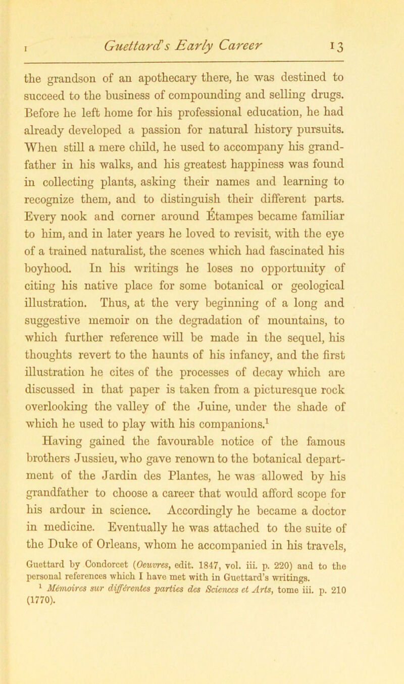 the grandson of an apothecary there, he was destined to succeed to the business of compounding and selling drugs. Before he left home for his professional education, he had already developed a passion for natural history pursuits. When still a mere child, he used to accompany his grand- father in his walks, and his greatest happiness was found in collecting plants, asking their names and learning to recognize them, and to distinguish theii’ different parts. Every nook and comer around Etampes became familiar to him, and in later years he loved to revisit, with the eye of a trained naturalist, the scenes which had fascinated his boyhood. In his writings he loses no opportunity of citing his native place for some botanical or geological illustration. Thus, at the very beginning of a long and suggestive memoir on the degi’adation of mountains, to which further reference will be made in the sequel, his thoughts revert to the haunts of his infancy, and the first illustration he cites of the processes of decay which are discussed in that paper is taken from a picturesque rock overlooking the valley of the Juine, under the shade of which he used to play with his companions.^ Having gained the favourable notice of the famous brothers Jussieu, who gave renown to the botanical depart- ment of the Jardin des Plantes, he was allowed by his grandfather to choose a career that would afford scope for his ardour in science. Accordingly he became a doctor in medicine. Eventually he was attached to the suite of the Duke of Orleans, whom he accompanied in his travels, Guettard by Condorcet (Oeuvres, edit. 1847, vol. iii. p. 220) and to the personal references which I have met with in Guettard’s writings. 1 Mimoircs sur diff&rentes parties des Sciences et Arts, tome iii. p. 210 (1770).