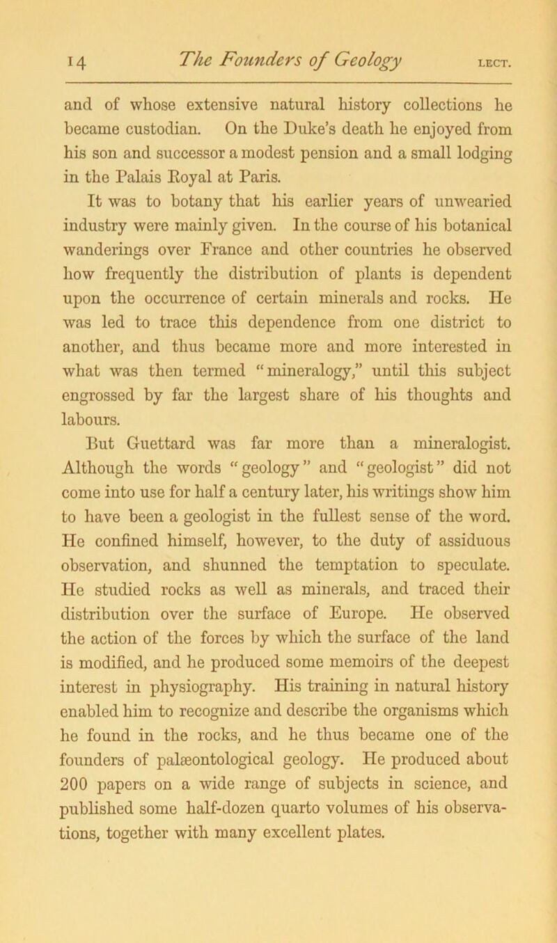 and of whose extensive natural history collections he became custodian. On the Duke’s death he enjoyed from his son and successor a modest pension and a small lodging in the Palais Eoyal at Paris. It was to botany that liis earlier years of unwearied industry were mainly given. In the course of his botanical wanderings over France and other countries he observed how frequently the distribution of plants is dependent upon the occurrence of certain minerals and rocks. He was led to trace this dependence from one district to another, and thus became more and more interested in what was then termed “mineralogy,” until this subject engrossed by far the largest share of his thoughts and labours. But Guettard was far more than a mineralogist. Although the words “geology” and “geologist” did not come into use for half a century later, his writings show him to have been a geologist in the fullest sense of the word. He confined himself, however, to the duty of assiduous observation, and shunned the temptation to speculate. He studied rocks as well as minerals, and traced their distribution over the surface of Europe. He observed the action of the forces by which the surface of the land is modified, and he produced some memoirs of the deepest interest in physiography. His training in natural history enabled him to recognize and describe the organisms which he found in the rocks, and he thus became one of the founders of palaeontological geology. He produced about 200 papers on a wide range of subjects in science, and published some half-dozen quarto volumes of his observa- tions, together with many excellent plates.