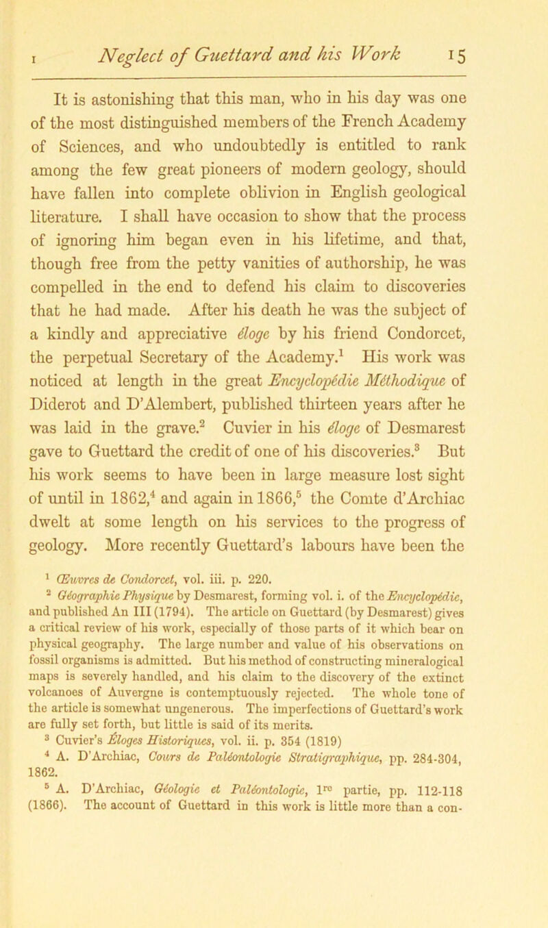 It is astonishing that this man, who in his day was one of the most distinguished members of the French Academy of Sciences, and who undoubtedly is entitled to rank among the few great pioneers of modern geology, should have fallen into complete oblivion in English geological literature. I shall have occasion to show that the process of ignoring him began even in his lifetime, and that, though free from the petty vanities of authorship, he was compelled in the end to defend his claim to discoveries that he had made. After his death he was the subject of a kindly and appreciative ilogc by his friend Condorcet, the perpetual Secretary of the Academy.^ His work was noticed at length in the great Encyclopiclie Mtthodigue of Diderot and D’Alembert, published thirteen years after he was laid in the grave.^ Cuvier in his doge of Desmarest gave to Guettard the credit of one of his discoveries.® But Ids work seems to have been in large measure lost sight of until in 1862,^ and again in 1866,® the Comte d’Archiac dwelt at some length on his services to the progress of geology. More recently Guettard’s labours have been the * (Euvrcs de Condorcet, vol. iii. p. 220. ® Giographie Physique by Desmarest, forming vol. i. of the Encyclopedic, and published An III (1794). The article on Guettard (by Desmarest) gives a critical review of his work, especially of those parts of it which bear on physical geography. The large number and value of his observations on fossil organisms is admitted. But his method of constructing mineralogical maps is severely handled, and his claim to the discovery of the extinct volcanoes of Auvergne is contemptuously rejected. The whole tone of the article is somewhat ungenerous. The imperfections of Guettard’s work are fully set forth, but little is said of its merits. ® Cuvier’s Moges Historiques, vol. ii. p. 354 (1819) •• A. D’Archiac, Cours dc Paliontologie Stratigrapihique, pp. 284-304, 1862. ® A. D’Archiac, Geologic et Paieontologic, 1™ partie, pp. 112-118 (1866). The account of Guettard in this work is little more than a con-