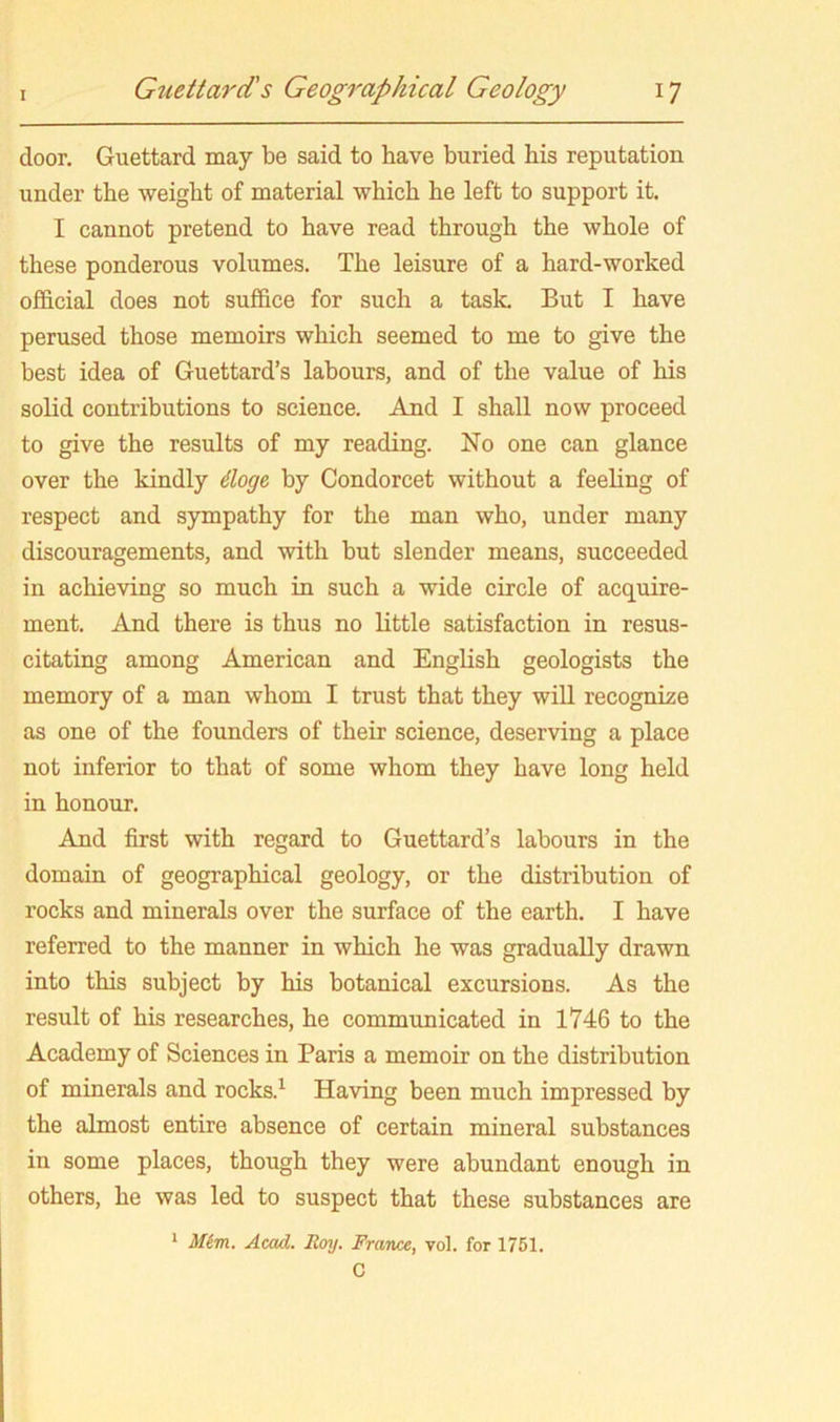 door. Guettard may be said to have buried bis reputation under the weight of material which he left to support it. I cannot pretend to have read through the whole of these ponderous volumes. The leisure of a hard-worked ofl&cial does not suffice for such a task. But I have perused those memoirs which seemed to me to give the best idea of Guettard’s labours, and of the value of his solid contributions to science. And I shall now proceed to give the results of my reading. No one can glance over the kindly iloge, by Condorcet without a feeling of respect and sympathy for the man who, under many discouragements, and with but slender means, succeeded in achieving so much in such a wide circle of acquire- ment. And there is thus no little satisfaction in resus- citating among American and English geologists the memory of a man whom I trust that they will recognize as one of the founders of their science, deserving a place not inferior to that of some whom they have long held in honour. And first with regard to Guettard’s labours in the domain of geographical geology, or the distribution of rocks and minerals over the surface of the earth. I have referred to the manner in which he was gradually drawn into this subject by his botanical excursions. As the result of his researches, he communicated in 1746 to the Academy of Sciences in Paris a memoir on the distribution of minerals and rocks.^ Having been much impressed by the almost entire absence of certain mineral substances in some places, though they were abundant enough in others, he was led to suspect that these substances are > Mim. Acad. Roy. France, vol. for 1751. C